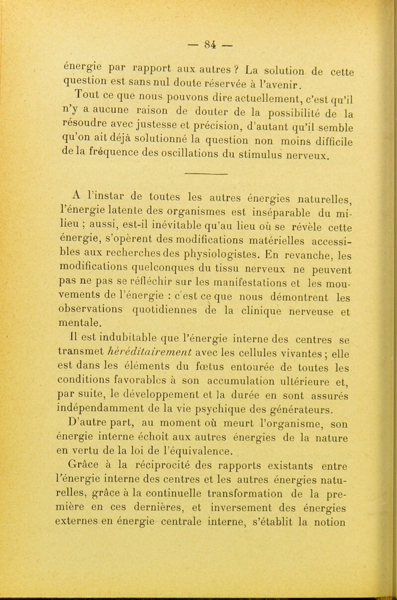 énergie par rapport aux autres ? La solution de cette question est sans nul doute réservée à l'avenir. Tout ce que nous pouvons dire actuellement, c'est qu'il n'y a aucune raison de douter de la possibilité de la résoudre avec justesse et précision, d'autant qu'il semble qu'on ait déjà solutionné la question non moins difficile de la fréquence des oscillations du stimulus nerveux. A l'instar de toutes les autres énergies naturelles, l'énergie latente des organismes est inséparable du mi- lieu ; aussi, est-il inévitable qu'au lieu où se révèle cette énergie, s'opèrent des modifications matérielles accessi- bles aux recherches des physiologistes. En revanche, les modifications quelconques du tissu nerveux ne peuvent pas ne pas se réfléchir sur les mauifestations et les mou- vements de l'énergie : c'est ce que nous démontrent les observations quotidiennes de la clinique nerveuse et mentale. Il est indubitable que l'énergie interne des centres se transmet héréditairement avec les cellules vivantes ; elle est dans les éléments du fœtus entourée de toutes les conditions favorables à son accumulation ultérieure et, par suite, le développement et la durée en sont assurés indépendamment de la vie psychique des générateurs. D'autre part, au moment où meurt l'organisme, son énergie interne échoit aux autres énergies de la nature en vertu de la loi de l'équivalence. Grâce à la réciprocité des rapports existants entre l'énergie interne des centres et les autres énergies natu- relles, grâce à la continuelle transformation de la pre- mière en ces dernières, et inversement des énergies externes en énergie centrale interne, s'établit la notion