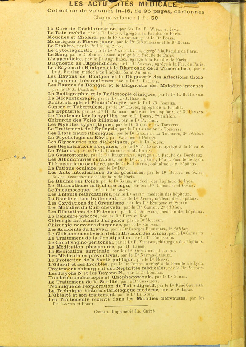 Collection de volumes ln-16, de 96 pages, cartonnés Cliaiiui! \nlu;iir : I IV. 50 La Cure de Déchloruration, par les D I'. Widai. el Javai.. Le Rein mobile, p.n- le D'^ Li:(;uku, agrégé à la Fnculti- de Paris. Mouches et Choléra, pur lu l'i Ciiantemkssk et le Dr BoiiEt,. ' Moustiques et Fièvre jaune, par le P- CiiÎntemi-ssk et le Dr Boiiel. Le Diabète. |)ar le V' Llimm:. 2 \o\. Le Cytodiagnostic, par le Dr Mahcei, LAimi!, agrégé h la.Faciillé de Paris. i Le Sang, pai' le Di- Maucki. Lakiiiî, agrégé à la Faculté de f aris. 1 L'Appendicite, par le l)r ,\iig. Buoca, agrégé à la l'acuité de Paris. Diagnostic de l'Appendicite, par le b' .\i;vhay, agrégé k la Fac. de Paris. Les Rayons de Rôntgen et le Diagnostic de là Tuberculose, par le D'' .V. HiiCLÈnE, médecin de l'iiôpilal Saint-Anlolne. Les Rayons de Bontgen et le Diagnostic des Affections thora- I ciques non tuberculeuses, pni- lo A. ISkcli iu;. I Les Rayons de Rôntgen et le Diagnostic des Maladies internes, \ pur le l)i' .\. liKcr.iïaii. j La Radiographie et la Radioscopie cliniques, par le Dr L.-R. Rh^mku. ' La Mécanothérapie. pai- le Dr L.H. IU-cmek. / Radiothérapie et Photothérapie, par le l)r L.-R. Régnier. Cancer et Tuberculose, par le Dr Claude, agrégé de la Faculté. i La Diphtérie, par les D H. Baubieii, médecin des hôpitaux, et G. Ui.van.n. ' Le Traitement de la syphilis, par le D^ Emerv, 2« éditioJi. Chirurgie des Voies biliaires, par le Dr Pal-chet. Les Myélites syphilitiques, parle Dr Gu.i.es de i.a TocnETTE. Le Traitement de l Épilepsie, par le Dr Gilles de la Touuette. Les États neurasthéniques, par le Dr Gilles de la Tol-rette, 2 édition. f La Psychologie du Rêve, pai- Vaschide et PntaoN. Les Glycosuries non diabétiques, jiar le Dr Rool-e. Les Régénérations d'organes, par le Dr P. Carkot, agrégé à la Faculté. Le Tétanos, par les D'* J. Coliimont et W. Dovox. i La Gastrostomie. par le Dr Beaquehaye, agrégé à la Faculté de Bordeaux Les Albuminuries curables, par le D'' J. Teissier, P' à la Faculté de Lyon. L Thérapeutique oculaire, par le Dr F. Terrien, oplitalmol. des hôpitaux. I La Fatigue oculaire, par le Dr Don. I Les Auto-intoxications de la grossesse, par le D' Bodffe de Saint- | Blaise, accoucheur des hôpitaux de Paris. I Le Rhume des Foins, par le DrGAREi,, médecin des hôpitaux de Lyon. i Le Rhumatisme articulaire aigu, jwr les D ïriuoulet et Coyon. I Le Pneumocoque, par le D^ Lippmann. J Les Enfants retardataires, par le Dr Apert, médecin des hôpitaux. La Goutte et son traitement, par le Dr Ai-ert, médecin des hôpitaux. ^ Les Oxydations de l'Organisme, par les D Enriquez et Sicard. I Les Maladies du Cuir chevelu, par le Dr Gastou, 2 édition. I Les Dilatations de l'Estomac, par le Dr Solpault, médecin des hôpitaux. I La Démence précoce, jiar les D Deny et Roy. I Chirurgie intestinale d'urgence, par le Dr Mouchet. Chirurgie nerveuse d'urgence, par le Dr Ciui'ali.t. / Les Accidents du Travail, i^ar le Dr Georges Broi ardel, 2 édition . Le CloisonnementvésicaletlaDivisiondesurines.parleDrCATHELiN. Le Traitement de la Constipation, par le Dr Froussard. Le Canal vagino-péritonéal. par le Dr P. Vm.lemin, chirurgien des hôpitaux. ' La Médication phosphorée, par II. Lardé. La Médication surrénale, par les D Orpenheim et Lckper. Les Médications préventives, par le Dr Naitan-Larrier. ' La Protection de la Santé publique, par le Dr AIosny. L'Odorat et ses Troubles, par le Dr Collet, agrégé à la Faculté de Lyon. Traitement chirurgical des Néphrites médicales, par le Dr Pousson. Les Rayons N et les Rayons Nj, par le Dr Uordier. Trachéobronchoscopie et Œsophagoscopie. par le Dr Goiskz. Le Traitement de la Surdité, par le Dr Cmwanne. Technique de l'exploration du Tube digestif, par le Dr René Gaci.tier. La Technique histo-bactériologique moderne, par le Dr Lefas, L'Obésité et son traitement, par le l)r Li: Nom. Les Traitements récents dans les Maladies nerveuses, par les U Lannois et PoiioT. CoRRKiL. Imprimerie Kd. CrStè.