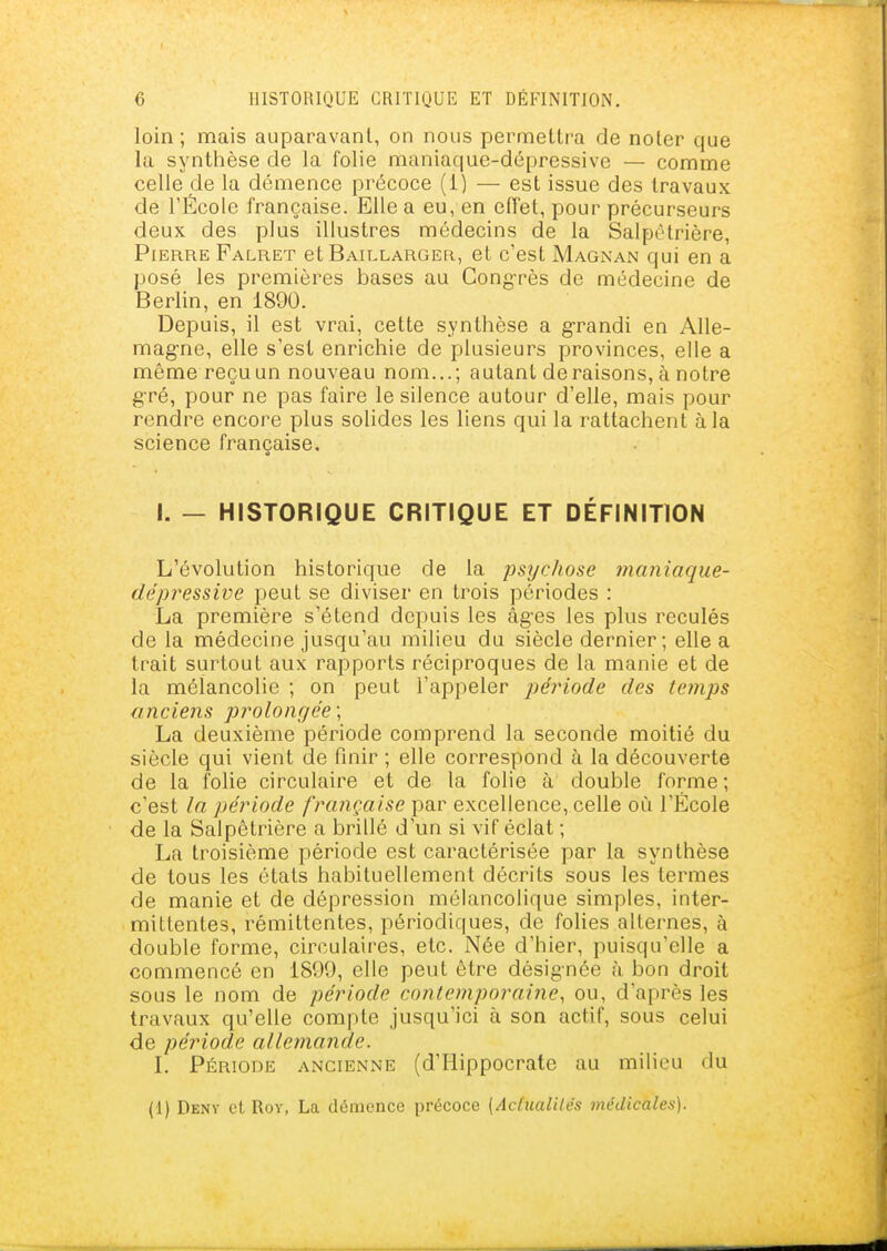loin ; mais auparavant, on nous permettra de noter que la synthèse de la folie maniaque-dépressive — comme celle de la démence précoce (1) — est issue des travaux de l'École française. Elle a eu, en effet, pour précurseurs deux des plus illustres médecins de la Salpètrière, Pierre Falret et Baillarger, et c'est Magnan qui en a posé les premières bases au CongTès de médecine de Berlin, en 1890. Depuis, il est vrai, cette synthèse a grandi en Alle- magne, elle s'est enrichie de plusieurs provinces, elle a même reçu un nouveau nom...; autant déraisons, à notre gré, pour ne pas faire le silence autour d'elle, mais pour rendre encore plus solides les liens qui la rattachent à la science française. I. — HISTORIQUE CRITIQUE ET DÉFINITION L'évolution historique de la psychose maniaque- dépressive peut se diviser en trois périodes : La première s'étend depuis les âg'es les plus reculés de la médecine jusqu'au milieu du siècle dernier; elle a trait surtout aux rapports réciproques de la manie et de la mélancolie ; on peut l'appeler période des tetnps anciens prolongée ; La deuxième période comprend la seconde moitié du siècle qui vient de finir ; elle correspond à la découverte de la folie circulaire et de la folie à double forme; c'est la période française par excellence, celle où l'École de la Salpètrière a brillé d'un si vif éclat ; La troisième période est caractérisée par la synthèse de tous les états habituellement décrits sous les termes de manie et de dépression mélancolique simples, inter- mittentes, rémittentes, périodiques, de folies alternes, à double forme, circulaires, etc. Née d'hier, puisqu'elle a commencé en 1899, elle peut être désignée à bon droit sous le nom de période contemporaine, ou, d'après les travaux qu'elle compte jusqu'ici à son actif, sous celui de période allemande. l. Période ancienne (d'Hippocrate au milieu du (1) Deny et Rov, La démence précoce {AdualUés médicales).