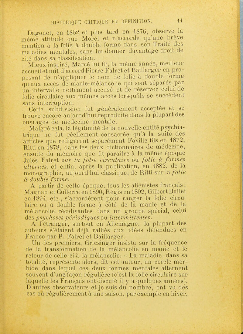 Dag-onet, en 1862 et plus tard en 1876, observe la môme attitude que Morel et n'accorde qu'une brève mention à la folie à double forme dans son Traité des maladies mentales, sans lui donner davantage droit de cité dans sa classification. Mieux inspiré, Marcé lui fit, la même année, meilleur accueil et mit d'accord Pierre Falretet Baillarg-er en pro- posant de n'appliquer le nom de folie à double forme qu'aux accès de manie-mélancolie qui sont séparés par un intervalle nettement accusé et de réserver celui de folie circulaire aux mêmes accès lorsqu'ils se succèdent sans interruption. Cette subdivision fut g-énéralement acceptée et se trouve encore au jourd'hui reproduite dans la plupart des ouvrages de médecine mentale. Malgré cela, la légitimité de la nouvelle entité psychia- trique ne fut réellement consacrée qu'à la suite des articles que rédigèrent séparément Foville fils en 1872, Ritti en 1878, dans les deux dictionnaires de médecine, ensuite du mémoire que fit paraître à la même époque Jules Falret sur la folie circulaire ou folie à formes alternes, et enfin, après la publication, en 1882. de la monographie, aujourd'hui classique, de Ritti sur la folie à double forme. A partir de cette époque, tous les aliénistes français : Magnan et CuUerre en 1890, Régis en 1892, Gilbert Ballet en 1894, etc., s'accordèrent pour ranger la folie circu- laire ou à double forme à côté de la manie et de la mélancolie récidivantes dans un groupe spécial, celui des jjxychoses périodiques ou intermittentes. A l'étranger, surtout en Allemagne, la plupart des auteurs s'étaient déjà ralliés aux idées défendues en France par P. Falret et Baillarger. Un des premiers, Griesinger insista sur la fréquence de la transformation de la mélancolie en manie et le retour de celle-ci à la mélancolie. « La maladie, dans sa totalité, représente alors, dit cet auteur, un cercle mor- bide dans lequel ces deux formes mentales alternent souvent d'une façon régulière (c'est la folie circulaire sur laquelle les Français ont discuté il y a quelques années). D'autres observateurs et je suis du nombre, ont vu des cas où régulièrement à une saison, par exemple en hiver.