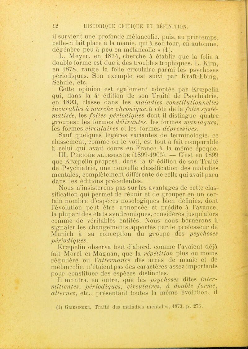 il survient une profonde mélancolie, puis, au printemps, celle-ci fait place à la manie, qui à son tour, en automne, dég-énère peu à peu en mélancolie » (1). L. Meyer, en 1874, cherche à établir que la folie à double forme est due à des troubles trophiques. L. Kirn, en 1878, rang-e la folie circulaire parmi les psychoses périodiques. Son exemple est suivi par Kraft-Ebing-, Schule, etc. Cette opinion est ég-alement adoptée par Krœpelin qui, dans la 4 édition de son Traité de Psychiatrie, en 1893, classe dans les maladies constitutionnelles incurables à marche chronique^ à côté de la folie systé- matisée^ les folies périodiques dont il disting-ue quatre groupes: les formes délirantes, les formes maniaques, les formes circulaires et les formes dépressives. Sauf quelques légères variantes de terminolog-ie, ce classement, comme on le voit, est tout à fait comparable à celui qui avait cours en France à la même époque. III. Période allemande (1899-1900). — C'est en 1899 que Krœpelin proposa, dans la 0* édition de son Traité de Psychiatrie, une nouvelle classification des maladies mentales, complètement dilférente de celle qui avait paru dans les éditions précédentes. Nous n'insisterons pas sur les avantages de cette clas- sification qui permet de réunir et de grouper en un cer- tain nombre d'espèces nosolog'iques l)ien définies, dont l'évolution peut être annoncée et prédite à l'avance, la plupart des états syndromiques, considérés jusqu'alors comme de véritables entités. Nous nous bornerons à sig-naler les changements apportés par le professeur de Munich à sa conception du groupe des psychoses périodiques. Kraepelin observa tout d'abord, comme l'avaient déjà fait Morel ei Magnan, que la répétition plus ou moins rég'ulière ou Valternance des accès de manie et de mélancolie, n'étaient pas des caractères assez importants pour constituer des espèces distinctes. Il montra, en outre, que les psychoses dites inter- mittentes, périodiques, circulaires, à double forme, alternes, etc., présentant toutes la même évolution, il