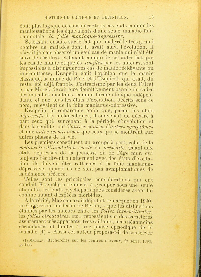 était plus log'ique de considérer tous ces états comme les manifestations, les équivalents d'une seule maladie fon- damentale, la folie matiiaque-dépressive. Se basant ensuite sur le fait que, malg-ré le très g'rand nombre de malades dont il avait suivi l'évolution, il n'avait jamais observé un seul cas de manie qui n'ait été suivi de récidive, et tenant compte de cet autre fait que les cas de manie étiquetés simjJles par les auteurs, sont impossibles à disting'uerdes cas de manie récidivante ou intermittente, Krsepelin émit l'oyjinion que la manie classique, la manie de Pinel et d'Esquirol, qui avait, du reste, été déjà frappée d'ostracisme par les deux Fairet et par Morel, devait être définitivement bannie du cadre des maladies mentales, comme forme clinique indépen- dante et que tous les états d'excitation, décrits sous ce nom, relevaient de la folie maniaque-dépressive. Krsepelin fit remarquer enfin que, parmi les états dépressifs dits mélancoliques, il convenait de décrire à part ceux qui, survenant à la période d'involution et dans la sénilité, ont d'autres causes, d'autres sy7nptô?nes et une autre terminaison que ceux qui se montrent aux autres phases de la vie. Les premiers constituent un groupe à part, celui de la înélancolie d'involution sénile ou présénile. Quant aux états dépressifs de la jeunesse ou de l'âg-e mûr, qui toujours récidivent ou alternent avec des états d'excita- tion, ils doivent être rattachés à la folie maniaque- dépressive, quand ils ne sont pas symptomatiques de la démence précoce. Telles sont les principales considérations qui ont conduit Krœpelin à réunir et à g-rouper sous une seule étiquette, les états psychopathiques considérés avant lui comme autant d'espèces morbides. A la vérité, Magnan avait déjà fait remarquer en 1890, au Cogg-rès de médecine de Berlin, « que les distinctions établies par les auteurs entre les folies intermittentes, les folies circulaires, etc., reposaient sur des caractères assurément très apparents, très saillants, mais néanmoins secondaires et limités à une phase épisodique de la maladie (1) ». Aussi cet auteur proposa-t-il de conserver (1) Magnan, Recherches sur les centres nerveux, 2= série 1893 p. 499.