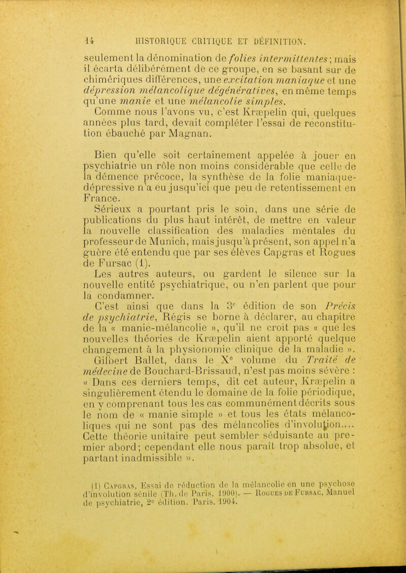 seulement la dénomination de folies intermiltentes; mais il écarta délibérément de ce groupe, en se basant sur de chimériques différences, une excitation maniaque et une dépression ynélancolique dégénératives, en même temps qu'une manie et une mélancolie simples. Comme nous l'avons vu, c'est Krœpelin qui, quelques années plus tard, devait compléter l'essai de reconstitu- tion ébauché par Magnan. Bien qu'elle soit certainement appelée à jouer en psychiatrie un rôle non moins considérable que celle de la démence précoce, la synthèse de la folie maniaque- dépressive n'a eu jusqu'ici que peu de retentissement en France. Sérieux a pourtant pris le soin, dans une série de publications du plus haut intérêt, de mettre en valeur la nouvelle classification des maladies mentales du professeur de Munich, mais jusqu'à présent, son appel n'a guère été entendu que par ses élèves Capgras et Rogues de Fursac (1). Les autres auteurs, ou gardent le silence sur la nouvelle entité psychiatrique, ou n'en parlent que pour la condamner. C'est ainsi que dans la 3 édition de son Précis de psychiatrie, Régis se borne à déclarer, au chapitre de la « manie-mélancolie », qu'il ne croit pas « que les nouvelles théories de Krœpelin aient apporté quelque changement à la physionomie clinique de la maladie ». Gilbert Ballet, dans le X° volume du Traité de médecine à.Q Bouchard-Brissaud, n'est pas moins sévère : « Dans ces derniers temps, dit cet auteur, Krœpelin a singulièrement étendu le domaine de la folie périodique, en y comprenant tous les cas communémentdécrils sous le nom de « manie simple » et tous les états mélanco- liques qui ne sont pas des mélancolies d'involu^on.... Cette théorie unitaire peut sembler séduisante au pre- mier abord; cependant elle nous paraît trop absolue, et partant inadmissible ». (1) C\PGn.\s, Es=;ai do rôiIucUon de la mélancolie en une psychose d'involiilion sénilc (Tii.dc Paris, I!)0()). — Rogues de FunsAC, Manuel de psychiatrie, 2« édition. Paris. l'JOk