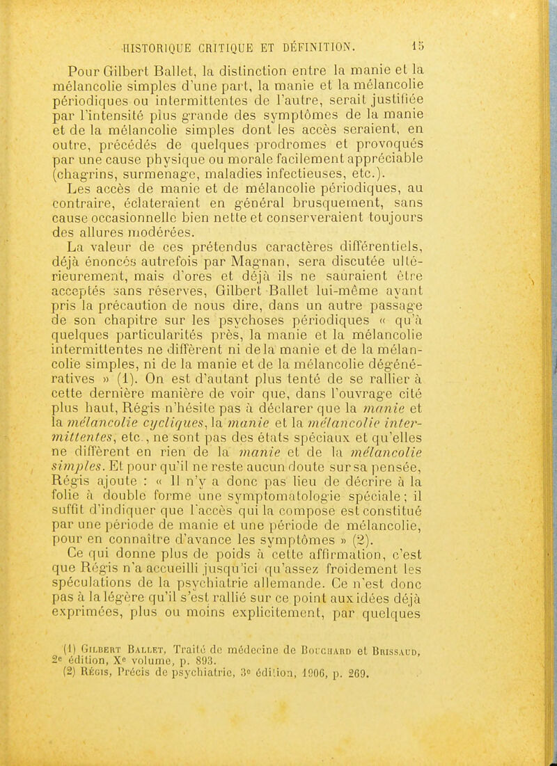 Pour Gilbert Ballet, la disLinction entre la manie et la mélancolie simples d'une part, la manie et la mélancolie périodiques ou intermittentes de l'autre, serait justifiée par l'intensité plus grande des symptômes de la manie et de la mélancolie simples dont les accès seraient, en outre, précédés de quelques prodromes et provoqués par une cause physique ou morale facilement appréciable (chag-rins, surmenag-e, maladies infectieuses, etc.). Les accès de manie et de mélancolie périodiques, au contraire, éclateraient en g-énéral brusquement, sans cause occasionnelle bien nette et conserveraient toujours des allures iiiodérées. La valeur de ces prétendus caractères différentiels, déjà énoncoy autrefois par Mag'nan, sera discutée ulté- rieurement, mais d'ores et déjà ils ne sauraient être acceptés sans réserves, Gilbert Ballet lui-même ayant pris la précaution de nous dire, dans un autre passag-e de son chapitre sur les psychoses périodiques « qu'à quelques particularités près, la manie et la mélancolie intermittentes ne diffèrent ni delà manie et de la mélan- colie simples, ni de la manie et de la mélancolie dég'éné- ratives » (1). On est d'autant plus tenté de se rallier à cette dernière manière de voir que, dans l'ouvrage cité plus haut, Régis n'hésite pas à déclarer que la manie et la mélancolie cycliques^\^ manie et la mélancolie inter- mittentes^ etc., ne sont pas des états spéciaux et qu'elles ne diffèrent en rien de la manie et de la mélancolie si)nples. Et pour qu'il ne reste aucun doute sur sa pensée, Rég-is ajoute : « 11 n'y a donc pas lieu de décrire à la folie à double forme une symptomatologie spéciale; il suffit d'indiquer que Taccès qui la compose est constitué par une période de manie et une période de mélancolie, pour en connaître d'avance les symptômes « (2). Ce f|ui donne plus de poids à cette affirmation, c'est que Rég-is n'a accueilli jusqu'ici qu'assez froidement les spéculations de la psychiatrie allemande. Ce n'est donc pas à lalég-ère qu'il s'est raUié sur ce point aux idées déjà exprimées, plus ou moins explicitement, par quelques (1) Gri.nEnr Bam.et, Trailc de médecine de BoiciiAnD el Brissaud, 2e édition, volume, p. 893. (2) Régis, Précis de psychiatrie, 3» édition, 1006, p. 269.