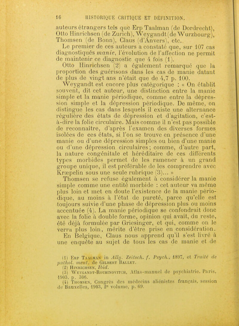 auteurs étrang-ers tels que Erp Taalman (de Dordrecht), Otto Hinrichsen (de Zurich), Weyg-andt(de Wurzbourg), Thomsen (de Bonn), Claus (d'Anvers), etc.. Le premier de ces auteurs a constaté que, sur 107 cas diag-nostiqués tnanie, l'évolution de l'afTection ne permit de maintenir ce diag-nostic que 4 fois (1). Otto Hinrichsen (2) a ég-alement remarqué que la proportion des g-uérisons dans les cas de manie datant de plus de ving-t ans n'était que de 4,7 p. 100. Weygandt est encore plus catég-orique : « On établit souvent, dit cet auteur, une distinction entre la manie simple et la manie périodique, comme entre la dépres- sion simple et la dépression périodique. De même^ on disting-ue les cas dans lesquels il existe une alternance régulière des états de dépression et d'agitation, c'est- à-dire la folie circulaire. Mais comme il n'est pas possible de reconnaître, d'après l'examen des diverses formes isolées de ces états, si l'on se trouve en présence d'une manie ou d'une dépression simples ou bien d'une manie ou d'une dépression circulaires; comme, d'autre part, la nature cong'énitale et héréditaire de ces différents types morbides permet de les ramener à un grand gTOupe unique, il est préférable de les comprendre avec Krœpelin sous une seule rubrique (3)... » Thomsen se refuse ég-alement à considérer la manie simple comme une entité morbide : cet auteur va même plus loin et met en doute l'existence de la manie pério- dique, au moins à l'état de pureté, parce qu'elle est toujours suivie d'une phase de dépression plus ou moins accentuée (4). La manie périodique se confondrait donc avec la folie à double forme, opinion qui avait, du reste, été déjà formulée par Griesing-er, et qui, comme on le verra plus loin, mérite d'être prise en considération. En Belgique, Claus nous apprend qu'il s'est livré à une enquête au sujet de tous les cas de manie et de (1) Enp Taalman in Allg. Zeilsch. f. Psych., 1897, et Traité de palhol. ment, de Gildeut Ballet. (2) HlNUICHSEN, Ihid. (3) Weygandt-Roubinovitoh, Atlas-manuel de psychiatrie. Paris. 1903, p. 30fi. (4) Thomsen, Congrès des médecins aliénistes français, session de Bauxelies, 1903, 2« volume, p. 69.