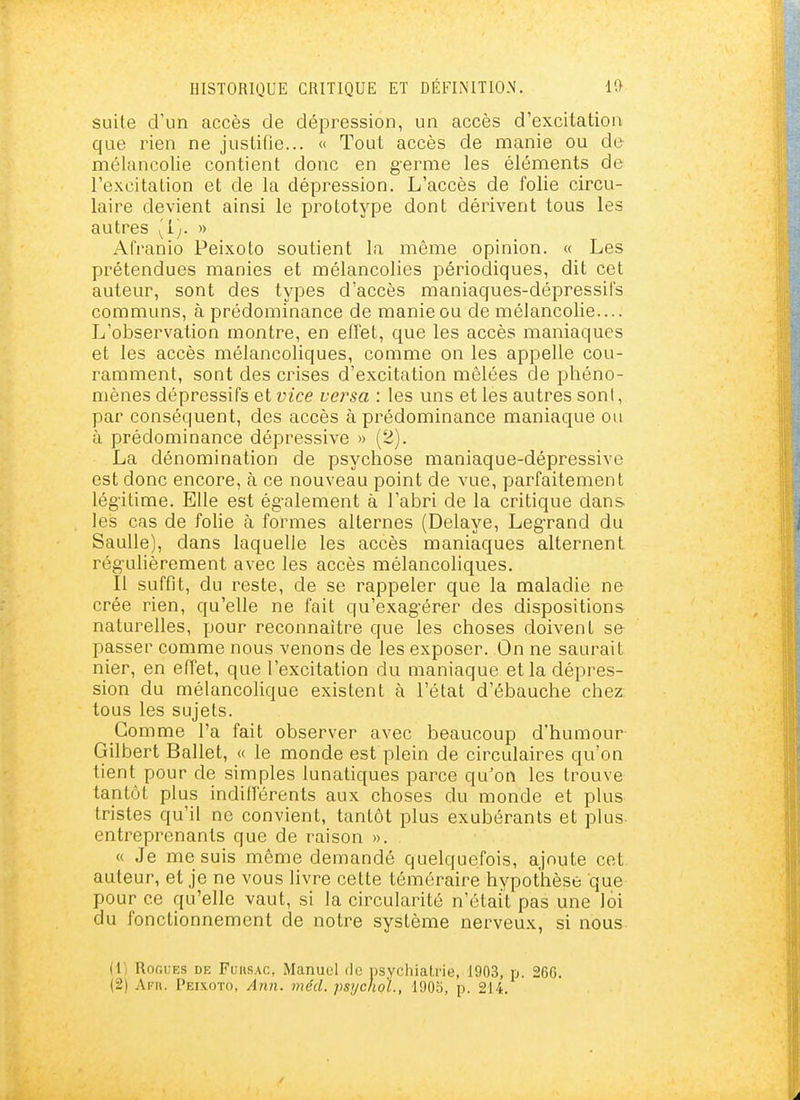 suite d'un accès de dépression, un accès d'excitation que rien ne justifie... « Tout accès de manie ou de mélancolie contient donc en g-erme les éléments de l'e.xcitation et de la dépression. L'accès de folie circu- laire devient ainsi le prototype dont dérivent tous les autres (i). » Afranio Peixoto soutient la même opinion. « Les prétendues manies et mélancolies périodiques, dit cet auteur, sont des types d'accès maniaques-dépressifs communs, à prédominance de manie ou de mélancolie.... L'observation montre, en effet, que les accès maniaques et les accès mélancoliques, comme on les appelle cou- ramment, sont des crises d'excitation mêlées de phéno- mènes dépressifs et vice vei^sa : les uns et les autres sont, par conséquent, des accès à prédominance maniaque ou à prédominance dépressive » (2). La dénomination de psychose maniaque-dépressive est donc encore, à ce nouveau point de vue, parfaitement légitime. Elle est ég-alement à l'abri de la critique dans les cas de folie à formes alternes (Délaye, Leg-rand du SauUe), dans laquelle les accès maniaques alternent régulièrement avec les accès mélancoliques. Il suffit, du reste, de se rappeler que la maladie ne crée rien, qu'elle ne fait qu'exag'érer des dispositions naturelles, pour reconnaître que les choses doivent se passer comme nous venons de les exposer. On ne saurait nier, en effet, que l'excitation du maniaque et la dépres- sion du mélancolique existent à l'état d'ébauche chez tous les sujets. Comme l'a fait observer avec beaucoup d'humour Gilbert Ballet, « le monde est plein de circulaires qu'on lient pour de simples lunatiques parce qu'on les trouve tantôt plus indifférents aux choses du monde et plus tristes qu'il ne convient, tantôt plus exubérants et plus- entreprenants que de raison ». « Je me suis même demandé quelquefois, ajoute cet auteur, et je ne vous livre cette téméraire hypothèse que pour ce qu'elle vaut, si la circularité n'était pas une loi du fonctionnement de notre système nerveux, si nous. (1) Ror.uES DE FuHSAC, Manuel do psychialrie, 1903, p. 266. (2) Ara. Peixoto, Ann. méd. psychoL, 1905, p. 214.