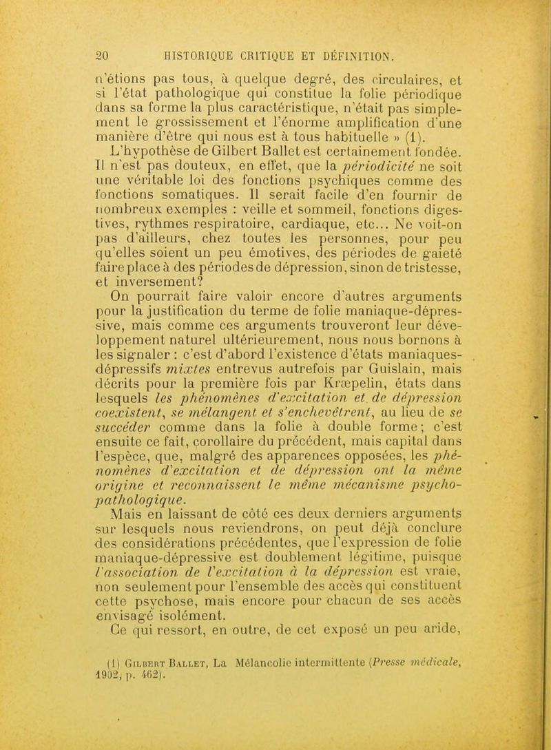 n'étions pas tous, à quelque deg-ré, des circulaires, et si l'état pathologique qui constitue la folie périodique dans sa forme la plus caractéristique, n'était pas simple- ment le grossissement et l'énorme amplification d'une manière d'être qui nous est à tous habituelle » (i). L'hypothèse de Gilbert Ballet est certainement l'ondée. 11 n'est pas douteux, en effet, que la périodicité ne soit une véritable loi des fonctions psychiques comme des fonctions somatiques. 11 serait facile d'en fournir de nombreux exemples : veille et sommeil, fonctions dig-es- tives, rythmes respiratoire, cardiaque, etc.. Ne voit-on pas d'ailleurs, chez toutes les personnes, pour peu qu'elles soient un peu émotives, des périodes de g-aieté faire place à des périodes de dépression, sinon de tristesse, et inversement? On pourrait faire valoir encore d'autres arguments pour la justification du terme de folie maniaque-dépres- sive, mais comme ces arg-uments trouveront leur déve- loppement naturel ultérieurement, nous nous bornons à les signaler : c'est d'abord l'existence d'états maniaques- dépressifs mixtes entrevus autrefois par Guislain, mais décrits pour la première fois par Krœpelin, états dans lesquels les j^Jiénomènes d'excitation et de dépression coexistent^ se mélangent et s'enchevêtrent, au lieu de se succéder comme dans la folie à double forme ; c'est ensuite ce fait, corollaire du précédent, mais capital dans l'espèce, que, malg-ré des apparences opposées, les phé- noinènes d'excitation et de dépression ont la même origine et reconnaissent le même mécanisme psycho- pathologique. Mais en laissant de côté ces deux derniers arguments sur lesquels nous reviendrons, on peut déjà conclure des considérations précédentes, que l'expression de folie maniaque-dépressive est doublement légitime, puisque l'association de V excitât ion à la dépression est vraie, non seulement pour l'ensemble des accès qui constituent cette psychose, mais encore pour chacun de ses accès envisagé isolément. Ce qui ressort, en outre, de cet exposé un peu aride, (I) Gilbert Ballet, La Mélancolie intermittente (Presse médicale, 1902, p. 462).