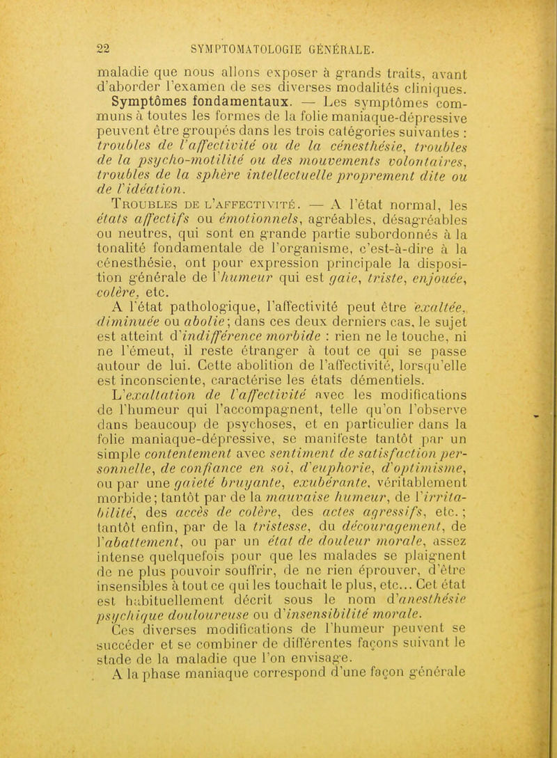 maladie que nous allons exposer à g-rands traits, avant d'aborder l'examen de ses diverses modalités cliniques. Symptômes fondamentaux. — Les symptômes com- muns à toutes les formes de la folie maniaque-dépressive peuvent être groupés dans les trois catég-ories suivantes : troubles de l'affectivité ou de la cenest/iésie, troubles de la j}syc/io-7?iotilité ou des mouvetnents volontaires, troubles de la sphère intellectuelle proprement dite ou de Vidéation. Troubles de l'affectivité. — A l'état normal, les états a/J'ectifs ou étnotionnels, ag-réables, désagréables ou neutres, qui sont en grande partie subordonnés à la tonalité fondamentale de l'org-anisme, c'est-à-dire à la €énesthésie, ont pour expression principale la disposi- tion g'énérale de Vliumeur qui est gaie, triste, enjouée, colère, etc. A l'état pathologique, l'affectivité peut être exaltée, diminuée ou abolie; dans ces deux derniers cas, le sujet est atteint d'indifférence morbide : rien ne le touche, ni ne l'émeut, il reste étrang-er à tout ce qui se passe autour de lui. Cette abolition de l'affectivité, lorsqu'elle est inconsciente, caractérise les états démentiels. 'L'exaltation de Vaffectivité avec les modifications de l'humeur qui l'accompagnent, telle qu'on l'observe dans beaucoup de psychoses, et en particulier dans la folie maniaque-dépressive, se manifeste tantôt par un simple contentement avec sentiment de satisfaction per- sonnelle, de confiance en soi, cVeuphorie, d'optimisme, ou par une gaieté bruyante, exubérante, véritablement morbide; tantôt par de la mauvaise humeur, de Vii'inta- bilité, des accès de colère, des actes agressifs, etc. ; tantôt enfin, par de la tristesse, du découragement, de Vabattemeiit, ou par un état de douleur 7norale, assez intense quelquefois pour que les malades se plaig-nent de ne plus pouvoir souffrir, de ne rien éprouver, d'être insensibles à tout ce qui les touchait le plus, etc. Cet état est hubituellement décrit sous le nom d'anesthésie psychique douloureuse ou d'insensibilité 7noraie. Ces diverses modifications de l'humeur peuvent se succéder et se combiner de différentes façons suivant le stade de la maladie que l'on envisag-e. A la phase maniaque correspond d'une façon g-énôrale
