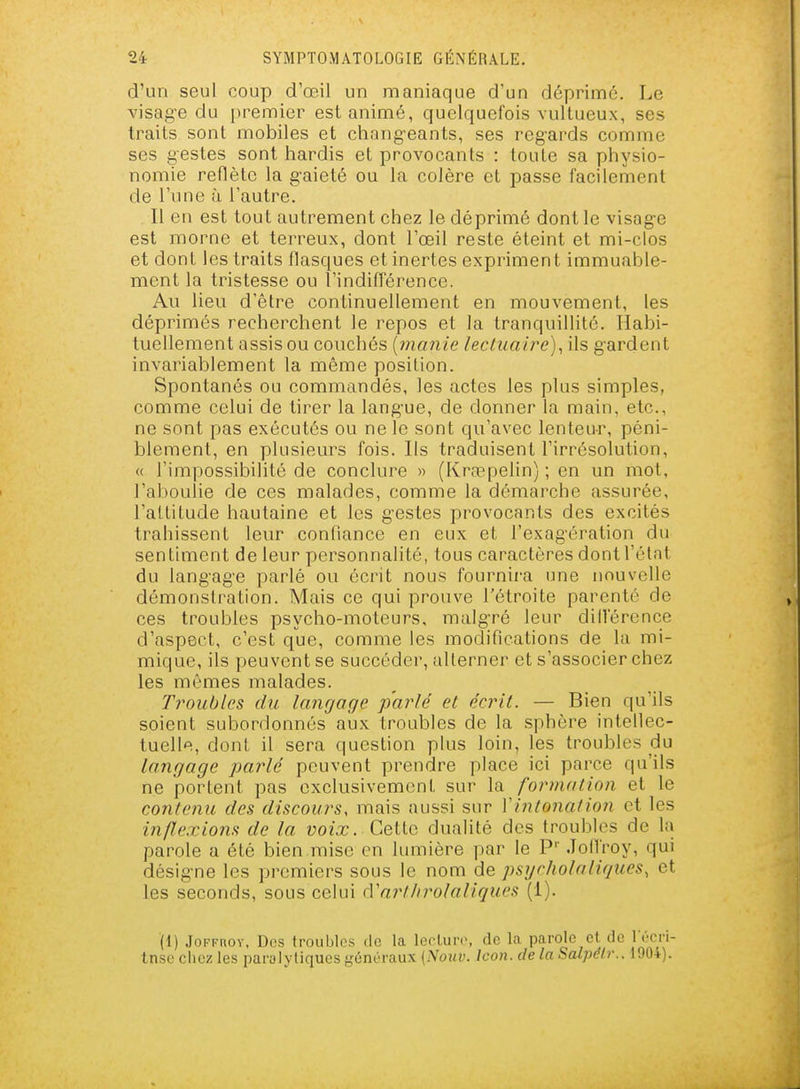 d'un seul coup d'œil un maniaque d'un déprimé. Le visag-e du premier est animé, quelquefois vultueux, ses traits sont mobiles et chang-eants, ses regards comme ses gestes sont hardis et provocants : toute sa physio- nomie reflète la gaieté ou la colère et passe facilement de l'une à l'autre. Il en est tout autrement chez le déprimé dont le visage est morne et terreux, dont l'œil reste éteint et mi-clos et dont les traits llasques et inertes expriment immuable- ment la tristesse ou l'indifférence. Au lieu d'être continuellement en mouvement, les déprimés recherchent le repos et la tranquillité. Habi- tuellement assis ou couchés {manie lectuaire)^ ils gardent invariablement la même position. Spontanés ou commandés, les actes les plus simples, comme celui de tirer la langue, de donner la main, etc., ne sont pas exécutés ou ne le sont qu'avec lenteur, péni- blement, en plusieurs fois. Ils traduisent l'irrésolution, « l'impossibilité de conclure » (Krœpelin) ; en un mot, l'aboulie de ces malades, comme la démarche assurée, l'attitude hautaine et les gestes provocants des excités trahissent leur confiance en eux et l'exagération du sentiment de leur personnalité, tous caractères dont l'état du langage parlé ou écrit nous fournii-a une nouvelle démonstration. Mais ce qui prouve l'étroite parenté de ces troubles psycho-moteurs, malgré leur différence d'aspect, c'est que, comme les modifications de lu mi- mique, ils peuvent se succéder, alterner et s'associer chez les mêmes malades. Troubles du langage parlé et écrit. — Bien qu'ils soient subordonnés aux troubles de la sphère intellec- tuelle, dont il sera question plus loin, les troubles du langage parlé peuvent prendre place ici parce qu'ils ne portent pas exclusivement sur la formation et le contenu des discours, mais aussi sur VintonatioJi et les inflexions de la y02a:;. Cette dualité des troubles de 1î> parole a été bien mise en lumière par le P'' .lolfroy, qui désigne les premiers sous le nom de psycholaliques, et les seconds, sous celui cVart/irolaiiques (1). (1) JoFKnov, Dos troubles de la lecLure, de la parole et de lï-crl- tnse chez les paralytiques généraux {Nouv. ïcon- de la Salpelr.. 1904).