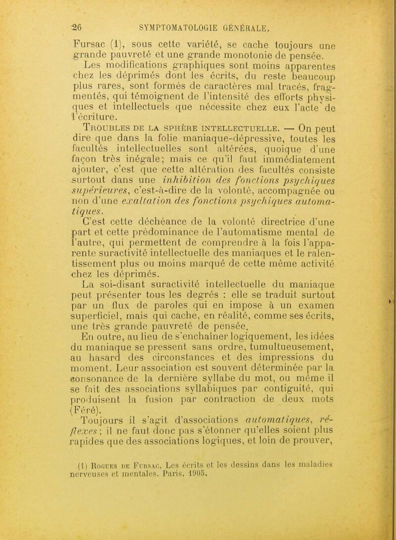 Fiirsac (1), sous cette variété, se cache toujours une grande pauvreté et une grande monotonie de pensée. Les modifications graphiques sont moins apparentes chez les déprimés dont les écrits, du reste beaucoup plus rares, sont formés de caractères mal tracés, frag- mentés, qui témoig-nent de l'intensité des elîorts physi- ques et intellectuels que nécessite chez eux l'acte de l'écriture. Troubles de la sphère intellectuelle. — On peut dire que dans la folie maniaque-dépressive, toutes les facultés intellecLuelles sont altérées, quoique d'une façon très inégale; mais ce qu'il faut immédiatement ajouter, c'est que cette altération des facultés consiste surtout dans une inhibition des fonctions psychiques supérieures, c'est-à-dire de la volonté, accompagnée ou non d'une exaltation des fonctions psychiques auto?na- tiques. C'est cette déchéance de la volonté directrice d'une part et cette prédominance de l'automatisme mental de l'autre, qui permettent de comprendre à la fois l'appa- rente suractivité intellectuelle des maniaques et le ralen- tissement plus ou moins marqué de cette même activité chez les déprimés. La soi-disant suractivité intellectuelle du maniaque peut présenter tous les degrés : elle se traduit surtout par un flux de paroles qui en impose à un examen superficiel, mais qui cache, en réalité, comme ses écrits, une très grande pauvreté de pensée. En outre, au lieu de s'enchaîner logiquement, les idées du maniaque se pressent sans ordre, tumultueusement, au hasard des circonstances et des impressions du moment. Leur association est souvent déterminée par la consonance de la dernière syllabe du mot, ou même il se fait des associations syllabiques par contiguïté, qui produisent la fusion par contraction de deux mots (Féré). Toujours il s'agit d'associations automatiques, ré- flexes; il ne faut donc pas s'étonner qu'elles soient plus rapides que des associations logiques, et loin de prouver, (1) RoGUEs UE I^'unsAc, Les én-its et les dessins dans les maladies nerveuses oL mentales. Paris, 190S.
