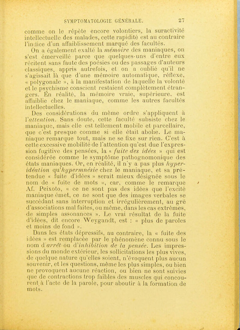 comme on le répète encore volontiers, la suractivité intellectuelle des malades, cette rapidité est au contraire l'indice d'un affaiblissement marqué des facultés. On a ég-alement exalté la mémoire des maniaques, on s'est émerveillé parce que quelques-uns d'entre eux récitent sans faute des poésies ou des passag-es d'auteurs classiques, appris autrefois, et on a oublié qu'il ne s'ag'issait là que d'une mémoire automatique, réflexe, « polygonale », à la manifestation de laquelle la volonté et le psychisme conscient restaient complètement étran- g-ers. En réalité, la mémoire vraie, supérieure, est affaiblie chez le maniaque, comme les autres facultés intellectuelles. Des considérations du même ordre s'appliquent à Vattention. Sans doute, cette faculté subsiste chez le maniaque, mais elle est tellement mobile et parcellaire, que c'est presque comme si elle était abolie. Le ma- niaque remarque tout, mais ne se fixe sur rien. C'est à cette excessive mobilité de l'attention qu'est due l'expres- sion fugitive des pensées, la « fuite des idées » qui est considérée comme le symptôme pathognomonique des états maniaques. Or, en réalité, il n'y a pas plus liyper- idéation qnliypermnésie chez le maniaque, et sa pré- tendue « fuite d'idées » serait mieux désignée sous le nom de « fuite de mots », car, comme le remarque Af. Peixoto, « ce ne sont pas des idées que l'excité maniaque émet, ce ne sont que des images verbales se succédant sans interruption et irrégulièrement, au gré d'associations mal faites, ou même, dans les cas extrêmes, de simples assonances ». Le vrai résultat de la fuite d'idées, dit encore Weygandt, est : « plus de paroles et moins de fond ». Dans les états dépressifs, au contraire, la « fuite des idées » est remplacée par le phénomène connu sous le nom d'arrêt ou d'inhibition de la pensée. Les impres- sions du monde extérieur, les sollicitations les plus vives, de quelque nature qu'elles soient, n'évoquent plus aucun souvenir, et les questions, même les plus simples, ou bien ne provoquent aucune réaction, ou bien ne sont suivies que de contractions trop faibles des muscles qui concou- rent, f\ l'acte de la parole, pour aboutir à la formation de mots.