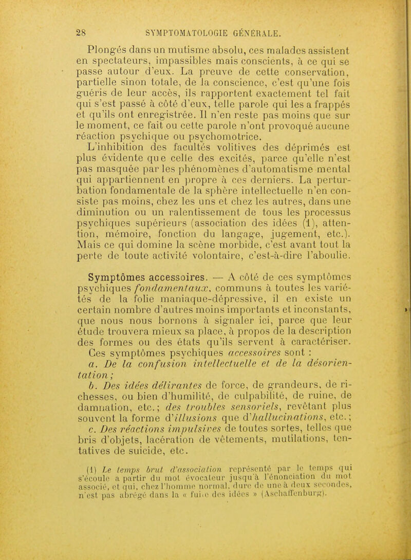 Plong-és dans un mutisme absolu, ces malades assistent en spectateurs, impassibles mais conscients, à ce qui se passe autour d'eux. La preuve de cette conservation, partielle sinon totale, de la conscience, c'est qu'une fois g-uéris de leur accès, ils rapportent exactement tel fait qui s'est passé à côté d'eux, telle parole qui les a frappés et qu'ils ont enreg-istrée. Il n'en reste pas moins que sur le moment, ce fait ou cette parole n'ont provoqué aucune réaction psychique ou psychomotrice. L'inhibition des facultés volitives des déprimés est plus évidente que celle des excités, parce qu'elle n'est pas masquée par les phénomènes d'automatisme mental qui appartiennent en propre à ces derniers. La pertur- bation fondamentale de la sphère intellectuelle n'en con- siste pas moins, chez les uns et chez les autres, dans une diminution ou un ralentissement de tous les processus psychiques supérieui's (association des idées (1), atten- tion, mémoire, fonction du lang-ag-e, jug-ement, etc.). Mais ce qui domine la scène morbide, c'est avant tout la perte de toute activité volontaire, c'est-à-dire l'aboulie. Symptômes accessoires. — A côté de ces symptômes psychiques fondainenlaux, communs à toutes les varié- tés de la folie maniaque-dépressive, il en existe un certain nombre d'autres moins importants et inconstants, que nous nous bornons à sig-naler ici, parce que leur étude trouvera mieux sa place, à propos de la description des formes ou des états qu'ils servent à caractériser. Ces symptômes psychiques accessoires sont : a. De la confusion intellectuelle et de la désorien- tation ; b. Des idées délirantes de force, de grandeurs, de ri- chesses, ou bien d'humilité, de culpabilité, de ruine, de damnation, etc. ; des troubles sensoriels, revêtant plus souvent la forme d'illusions que Aliallucinations, etc.; c. Des réactions impulsives de toutes sortes, telles que bris d'objets, lacération de vêtements, mutilations, ten- tatives de suicide, etc. (1) Le temps brul d'association roprésontô par le tomps qui s'écoule a partir du raoL évocalcur jusqu'à lénonciatioii du mot. associé, ot qui, chc?; l'Iiomnio normal, dure do une à doux secondes, n'est pas abrégé dans la « i'uiic des idées » (.\scha(renburK).