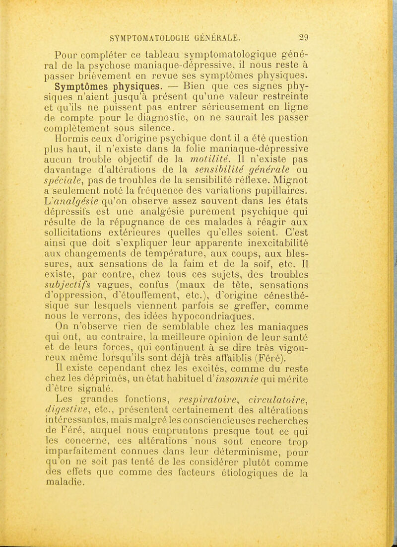 Pour compléter ce tableau symptomatolog'ique géné- ral de la psychose maniaque-dépressive, il nous reste à passer brièvement en revue ses symptômes physiques. Symptômes physiques. — Bien que ces signes phy- siques n'aient jusqu'à présent qu'une valeur restreinte et qu'ils ne puissent pas entrer sérieusement en lig-ne de compte pour le diag-nostic, on ne saurait les passer complètement sous silence. Hormis ceux d'orig-ine psychique dont il a été question plus haut, il n'existe dans la folie maniaque-dépressive aucun trouble objectif de la motilité. Il n'existe pas davantage d'altérations de la sensibilité générale ou spéciale, pas de troubles de la sensibilité réflexe. Mignot a seulement noté la fréquence des variations pupillaires. L'analgésie qu'on observe assez souvent dans les états dépressifs est une analgésie purement psychique qui résulte de la répugnance de ces malades à réagir aux sollicitations extérieures quelles qu'elles soient. C'est ainsi que doit s'expliquer leur apparente inexcitabililé aux changements de température, aux coups, aux bles- sures, aux sensations de la faim et de la soif, etc. Il existe, par contre, chez tous ces sujets, des troubles subjectifs vagues, confus (maux de tête, sensations d'oppression, d'étouffement, etc.), d'origine cénesthé- sique sur lesquels viennent parfois se greffer, comme nous le verrons, des idées hypocondriaques. On n'observe rien de semblable chez les maniaques qui ont, au contraire, la meilleure opinion de leur santé et de leurs forces, qui continuent à se dire très vigou- reux même lorsqu'ils sont déjà très affaiblis (Féré). Il existe cependant chez les excités, comme du reste chez les déprimés, un état habituel <ïinsomnie qui mérite d'être signalé. Les grandes fonctions, respiratoire, circulatoire, digeslive, etc., présentent certainement des altérations intéressantes, mais malgré les consciencieuses recherches de Féré, auquel nous empruntons presque tout ce qui les concerne, ces altérations nous sont encore trop impaifaitemcnt connues dans leur déterminisme, pour qu'on ne soit pas tenté de les considérer plutôt comme des effets que comme des facteurs étiologiques de la maladie.