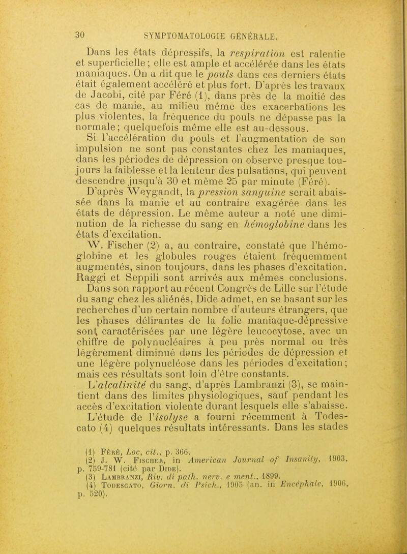 Dans les états dépressifs, la respiration est ralentie et superficielle ; elle est ample et accélérée dans les états maniaques. On a dit que le pouls dans ces derniers états était ég-alement accéléré et plus fort. D après les travaux de Jacobi, cité par Péré (1), dans près de la moitié des cas de manie, au milieu même des exacerbations les plus violentes, la fréquence du pouls ne dépasse pas la normale; quelquefois même elle est au-dessous. Si l'accélération du pouls et l'aug-mentation de son impulsion ne sont pas constantes chez les maniaques, dans les périodes de dépression on observe presque tou- jours la faiblesse et la lenteur des pulsations, qui peuvent descendre Jusqu'à 30 et même 25 par minute (Féré). D'après Weyg-andt, la pression sanguine serait abais- sée dans la manie et au contraire exagérée dans les états de dépression. Le même auteur a noté une dimi- nution de la richesse du sang- en hénioglohine dans les états d'excitation. W. Fischer (2) a, au contraire, constaté que l'hémo- g-lobine et les g-lobules roug-es étaient fréquemment augmentés, sinon toujours, dans les phases d'excitation. Rag'g'i et Seppili sont arrivés aux mêmes conclusions. Dans son rapport au récent Congrès de Lille sur l'étude du sang- chez les aliénés, Dide admet, en se basant sur les recherches d'un certain nombre d'auteurs étrang-ers, que les phases délirantes de la folie maniaque-dépressive sont caractérisées par une légère leucocytose, avec un chiffre de polynucléaires à peu près normal ou très légèrement diminué dans les périodes de dépression et une légère polynucléose dans les périodes d'excitation ; mais ces résultats sont loin d'être constants. Li'alcalinité du sang, d'après Lambranzi (3), se main- tient dans des limites physiologiques, sauf pendant les accès d'excitation violente durant lesquels elle s'abaisse. L'étude de Visolyse a fourni récemment à Todes- cato (4) quelques résultats intéressants. Dans les stades (1) FiinÉ, Loc, cit., p. 366. (2) J. W. FisciiEn, in American Journal of Iiisanily. 1903, p. 759-781 (cité par Dide). (3) Lambranzi, Riv. di path. nerv. e ment., 1899. (4) ToDESCATo, Giorn. di Psich., lOOii (an. in Encéphale, 1906, p. 520).