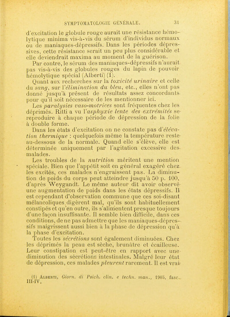 d excitation le giobule roug-e aurait une résistance hémo- lytique ininima vis-à-vis du sérum d'individus normaux ou de maniaques-dépressifs. Dans les périodes dépres- sives, cette résistance serait un peu plus considérable et elle deviendrait maxima au moment de la guérison. Par contre, le sérum des maniaques-dépressifs n'aurait pas vis-à-vis des g'iobules roug-es du lapin de pouvoir hémolytique spécial (Alberti) (1). Quant aux recherches sur la toxicité urinaire et celle du sang, sur Vélimination du bleu, etc., elles n'ont pas donné jusqu'à présent de résultats assez concordants- pour qu'il soit nécessaire de les mentionner ici. Les paralysies vaso-7notrices sont fréquentes chez ies déprimés. Ritti a vu Yasplujxie lente des extrémités se- reproduire à chaque période de dépression de la folie à double forme. Dans les états d'excitation on ne constate pas d'éléva- tion thermique : quelquefois même la température reste au-dessous de la normale. Quand elle s'élève, elle est déterminée uniquement par l'ag'itation excessive de&- malades. Les troubles de la nutrition méritent une mention spéciale. Bien que l'appétit soit en g-énéral exagéré chez.. les excités, ces malades n'engraissent pas. La diminu- tion de poids du corps peut atteindre jusqu'à 50 p. 100, d'après Weyg-andt. Le même auteur dit avoir observé- une aug-mentation de poids dans les états dépressifs. Il est cependant d'observation commune que ces soi-disant mélancoliques.dig'èrent mal, qu'ils sont habituellement constipés et qu'en outre, ils s'alimentent presque toujours d'une façon insuffisante. Il semble bien difficile, dans ces conditions, de ne pas admettre que les maniaques-dépres- sifs maigrissent aussi bien à la phase de dépression qu'à la phase d'excitation. Toutes les sécrétions sont ég-alement diminuées. Chez les déprimés la peau est sèche, brunâtre et écailleuse. Leur constipation est peut-être en rapport avec une diminution des sécrétions intestinales. Malgré leur état de dépression, ces malades ;j^eî^r<?n? rarement. Il est vrai (1) Alberti, Giorn. di Psich. clin, e techn. man., 1905, fasc- III-IV.