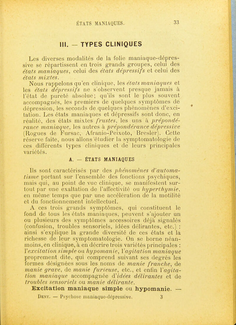 III. - TYPES CLINIQUES Les diverses modalités de la folie maniaque-dépres- sive se répartissent en trois grands groupes, celui des états maniaques, celui des états dépressifs et celui des états mixtes. Nous rappelons qu'en clinique, {&s états maniaques et les états dépressifs ne s'observent presque jamais à l'état de pureté absolue; qu'ils sont le plus souvent accompagnés, les premiers de quelques symptômes de dépression, les seconds de quelques phénomènes d'exci- tation. Les états maniaques et dépressifs sont donc, en réalité, des états mixtes frustes, les uns à prépondé- rance maniaque, les d^wives h prépondérance dépressive (Rogues de Pursac, Afranio-Peixoto, Bresler). Cette réserve faite, nous allons'étudier la symptomatologie de ces différents types cliniques et de leurs principales variétés. A. — ÉTATS MANIAQUES Ils sont caractérisés par des pliénomènes d'automa- tisme portant sur l'ensemble des fonctions psychiques, mais qui, au point de vue clinique, se manifestent sur- tout par une exaltation de l'affectivité ou lujperlhymie, en même temps que par une accélération de la motilité et du fonctionnement intellectuel. A ces trois grands symptômes, qui constituent le fond de tous les états maniaques, peuvent s'ajouter un ou plusieurs des symptômes accessoires déjà signalés (confusion, troubles sensoriels, idées délirantes, etc.) : ainsi s'explique la grande diversité de ces états et la richesse de leur symptomatologie. On se borne néan- moins, en clinique, à en décrire trois variétés principales : Vexcitation simple ou hypomanie, Vagitation maniaque proprement dite, qui comprend suivant ses degrés les formes désignées sous les noms de manie franche, de manie grave, de manie furieuse, etc., et enfin Vagita- tion maniaque accompagnée d'idées délirantes et de troubles sensoriels ou manie délirante. Excitation maniaque simple ou hypomanie. — Deny. — Psychose maniaque-dépressive. 3