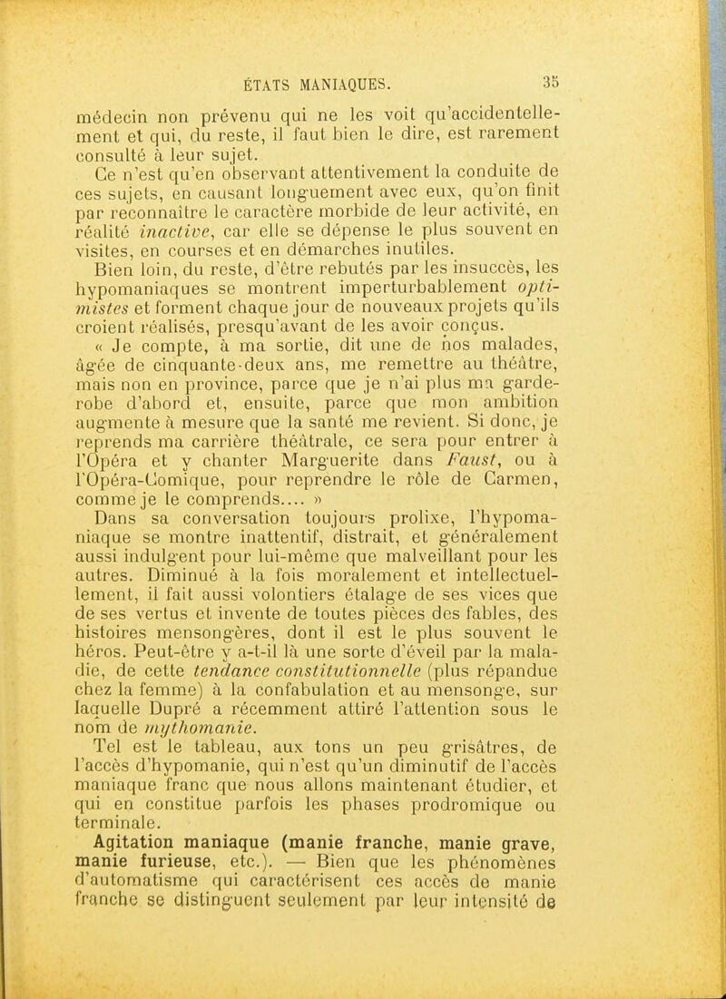 médecin non prévenu qui ne les voit qu'accidentelle- ment et qui, du reste, il faut bien le dire, est rarement consulté à leur sujet. Ce n'est qu'en observant attentivement la conduite de ces sujets, en causant loiig-uement avec eux, qu'on finit par reconnaître le caractère morbide de leur activité, en réalité inactive, car elle se dépense le plus souvent en visites, en courses et en démarches inutiles. Bien loin, du reste, d'être rebutés par les insuccès, les hypomaniaques se montrent imperturbablement opti- mistes et forment chaque jour de nouveaux projets qu'ils croient réalisés, presqu'avant de les avoir conçus. « Je compte, à ma sortie, dit une de nos malades, âg-ée de cinquante-deux ans, me remettre au théâtre, mais non en province, parce que je n'ai plus ma garde- robe d'abord et, ensuite, parce que mon ambition aug-mente à mesure que la santé me revient. Si donc, je reprends ma carrière théâtrale, ce sera pour entrer à l'Opéra et y chanter Marguerite dans Faust, ou à rOpéra-Comique, pour reprendre le rôle de Carmen, comme je le comprends.... » Dans sa conversation toujours prolixe, l'hypoma- niaque se montre inattentif, distrait, et g'énéralement aussi indulg-ent pour lui-même que malveillant pour les autres. Diminué à la fois moralement et intellectuel- lement, il fait aussi volontiers étalage de ses vices que de ses vertus et invente de toutes pièces des fables, des histoires mensongères, dont il est le plus souvent le héros. Peut-être y a-t-il là une sorte d'éveil par la mala- die, de cette tendance constitutionnelle (plus répandue chez la femme) à la confabulation et au mensonge, sur laquelle Dupré a récemment attiré l'attention sous le nom de mythomanie. Tel est le tableau, aux tons un peu grisâtres, de l'accès d'hypomanie, qui n'est qu'un diminutif de l'accès maniaque franc que nous allons maintenant étudier, et qui en constitue parfois les phases prodromique ou terminale. Agitation maniaque (manie franche, manie grave, manie furieuse, etc.). — Bien que les phénomènes d'automatisme qui caractérisent ces accès de manie franche se distinguent seulement par leur intensité de