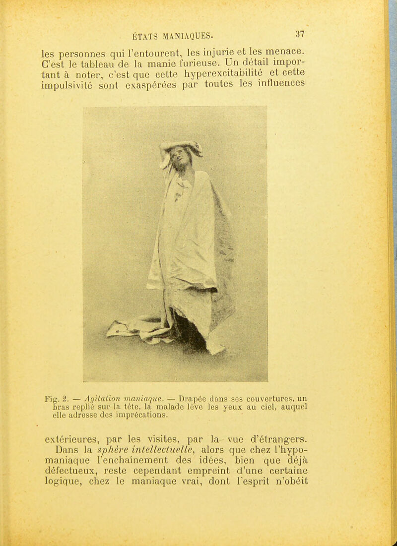 les personnes qui l'entourent, les injurie et les menace. C'est le tableau de la manie furieuse. Un détail impor- tant à noter, c'est que cette hyperexcitabilité et cette impulsivité sont exaspérées par toutes les influences Fig. 2. — Agilalion maniaque. — Drapée dans ses couvertures, un Bras replié sur la tète, la malade lève les yeux au ciel, auquel elle adresse des imprécations. extérieures, par les visites, par la vue d'étrang-ers. Dans la sphère intellectuelle, alors que chez l'hypo- maniaque l'enchaînement des idées, bien que déjà défectueux, reste cependant empreint d'une certaine log-ique, chez le maniaque vrai, dont l'esprit n'obéit
