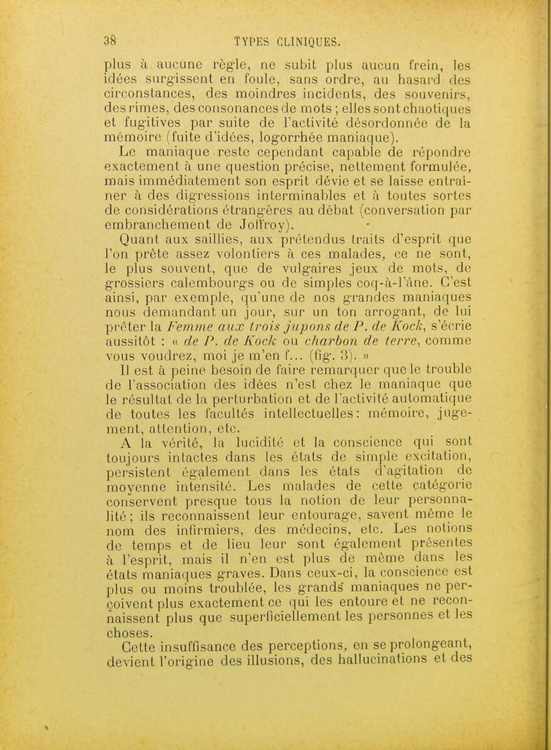 plus à aucune règ-le, ne subit plus aucun frein, les idées surgissent en foule, sans ordre, au hasard des circonstances, des moindres incidents, des souvenirs, des rimes, des consonances de mots; elles sont chaotiques et fug-itives par suite de l'activité désordonnée de la mémoire (fuite d'idées, log-orrhée maniaque). Le maniaque reste cependant capable de répondre exactement à une question précise, nettement formulée, mais immédiatement son esprit dévie et se laisse entraî- ner à des dig-ressions interminables et à toutes sortes de considérations étrang'ères au débat (conversation par embranchement de Jofl'roy). Quant aux saillies, aux prétendus traits d'esprit que l'on prête assez volontiers à ces malades, ce ne sont, le plus souvent, que de vulg-aires jeux de mots, do g-rossiers calembourg-s ou de simples coq-à-l'àne. C'est ainsi, par exemple, qu'une de nos g-randes maniaques nous demandant un jour, sur un ton arrog'ant, de lui prêter la Femme aux trois jupons de P. de ICock, s'écrie aussitôt : « de P. de Kock ou charbon de terre^ comme vous voudrez, moi je m'en f... (fig-. 3). » Il est à peine besoin de faire remarquer que le trouble de l'association des idées n'est chez le maniaque que le résultat de la perturbation et de l'activité automatique de toutes les facultés intellectuelles: mémoire, jug-e- ment, attention, etc. A la vérité, la lucidité et la conscience qui sont toujours intactes dans les états de simple excitation, persistent ég-alement dans les étals d'agitation de moyenne intensité. Les malades de celte catég'orie conservent presque tous la notion de leur personna- lité ; ils reconnaissent leur entourag-e, savent même le nom des infirmiers, des médecins, etc. Les notions de temps et de lieu leur sont également présentes à l'esprit, mais il n'en est plus de même dans les états maniaques graves. Dans ceux-ci, la conscience est plus ou moins troublée, les g-rands maniaques ne per- çoivent plus exactement ce qui les entoure et ne recon- naissent plus que superficiellement les personnes et les choses. Cette insuffisance des perceptions, en se prolongeant, devient l'origine des illusions, des hallucinations et des