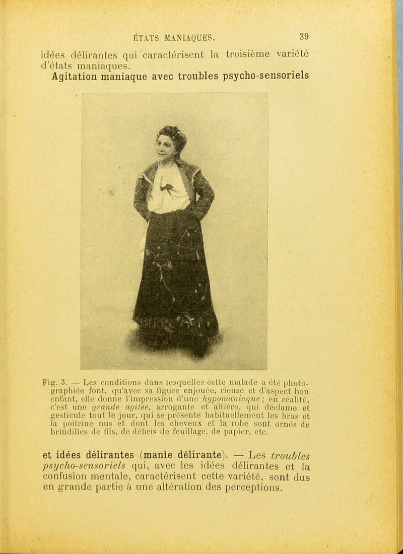 idées délirantes qui caractérisent la troisième variété d'états maniaques. Agitation maniaque avec troubles psycho-sensoriels Fig. 3. — Les conditions dans lesquelles celte malade a été }3hoto- graphiée font, qu'avec sa figure enjouée, rieuse et d'asjject bon enfant, elle donne l'impression d'une kypomaniaque ; en réalité, c'est une r/rande arjilee, arrogante et altiére, qui déclame et gesticule tout le jour, qui se présente liabitucllemcnt les bras et la poitrine nus et dont les cheveux et la robe sont ornés de brindilles de fds, de débris de feuillage, de papier, etc. et idées délirantes (manie délirante). — Les troubles psycho-sensoriels qui, avec les idées délirantes et la confusion mentale, caractérisent cette variété, sont dus en grande partie à une altération des perceptions.