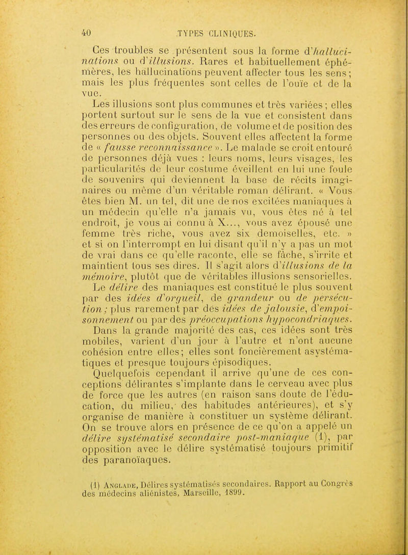 Ces troubles se présentent sous la forme àlialluci- naliom ou d'illusions. Rares et habituellement éphé- mères, les hallucinations peuvent aiïecter tous les sens; mais les plus fréquentes sont celles de l'ouïe et de la vue. Les illusions sont plus communes et très variées ; elles portent surtout sur le sens de la vue et consistent dans des erreurs de config uration, de volume et de position des personnes ou des objets. Souvent elles ad'cctent la forme de « fausse j^econnaissanco ». Le malade se croit entouré de personnes déjà vues : leurs noms, leurs visag'es, les particularités de leur costume éveillent en lui une foule de souvenirs qui deviennent la base de récils imagi- naires ou même d'un véritable roman délirant. « Vous êtes bien M. un tel, dit une de nos excitées maniaques à un médecin qu'elle n'a jamais vu, vous êtes né à tel endroit, je vous ai connu à X..., vous avez épousé une femme très riche, vous avez six demoiselles, etc. » et si on l'interrompt en lui disant qu'il n'y a jias un mot de vrai dans ce qu'elle raconte, elle se fâche, s'irrite et maintient tous ses dires. Il s'ag'it alors d'illusions de la mémoire., plutôt (|ue de véritables illusions sensorielles. Le délii^e des maniaques est constitué le plus souvent par des idées d'orgueil, de grandeur ou de persécu- tion ; ])\\x?, rarement par des idées de jalousie., d'empoi- sonnement ou par des préoccupations hypocondriaques. Dans la g-rande majorité des cas, ces idées sont très mobiles, varient d'un jour à l'autre et n'ont aucune cohésion entre elles; elles sont foncièrement asystéma- tiques et presque toujours épisodiques. Quelquefois cependant il arrive qu'une de ces con- ceptions délirantes s'implante dans le cerveau avec plus de force que les autres (en raison sans doute de l'édu- cation, du milieu, des habitudes antérieures), et s'y org-anise de manière à constituer un système délirant. On se trouve alors en présence de ce qu'on a appelé un délire systématisé secondaire post-maniaque (1), par opposition avec le délire systématisé toujours primitif des paranoïaques. (1) Anglaoe, Délires syslûmalisr'S secondaires. Rapport au Congres des médecins aliénistes, Marseille, 1899.
