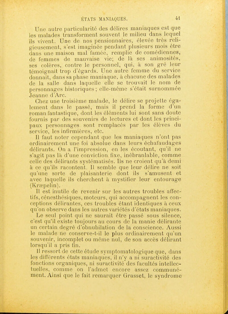 Une autre parlicularilé des délires maniaques est que les malades transforment souvent le milieu dans lequel ils vivent. Une de nos pensionnaires, élevée très reli- gieusement, s'est imaginée pendant plusieurs mois être dans une maison mal famée, remplie de comédiennes, de femmes de mauvaise vie; de là ses animosités, ses colères, contre le personnel, qui, à son gré leur témoignait trop d'égards. Une autre femme du service donnait, dans sa phase maniaque, à chacune des malades de la salle dans laquelle elle se trouvait le nom de personnages historiques ; elle-même s'était surnommée Jeanne d'Arc. Chez une troisième malade, le délire se projette éga- lement dans le passé, mais il prend la forme d'un roman fantastique, dont les éléments lui sont sans doute fournis par des souvenirs de lectures et dont les princi- paux personnages sont remplacés par les élèves du service, les infirmières, etc. Il faut noter cependant que les maniaques n'ont pas ordinairement une foi absolue dans leurs échafaudages délirants. On a l'impression, en les écoutant, qu'il ne s'agit pas là d'une conviction, fixe, inébranlable, comme celle des déUrants systématisés. Ils ne croient qu'à demi à ce qu'ils racontent. Il semble que leur délire ne soit qu'une sorte de plaisanterie dont ils s'amusent et avec laquelle ils cherchent à mystifier leur entourage (Kraîpelin). Il est inutile de revenir sur les autres troubles affec- tifs, cénesthésiques, moteurs, qui accompagnent les con- ceptions délirantes, ces troubles étant identiques à ceux qu'on observe dans les autres variétés d'états maniaques. Le seul point qui ne saurait être passé sous silence, c'est qu'il existe toujours au cours de la manie délirante un certain degré d'obnubilation de la conscience. Aussi le malade ne conserve-t-il le plus ordinairement qu'un souvenir, incomplet ou même nul, de son accès délirant lorsqu'il a pris fin. il ressort de cette étude symptomatologique que, dans les différents états maniaques, il n'y a ni suractivité des fonctions organiques, ni suractivité des facultés intellec- tuelles, comme on l'admet encore assez communé- ment. Ainsi que le fait remarquer Grasset, le syndrome