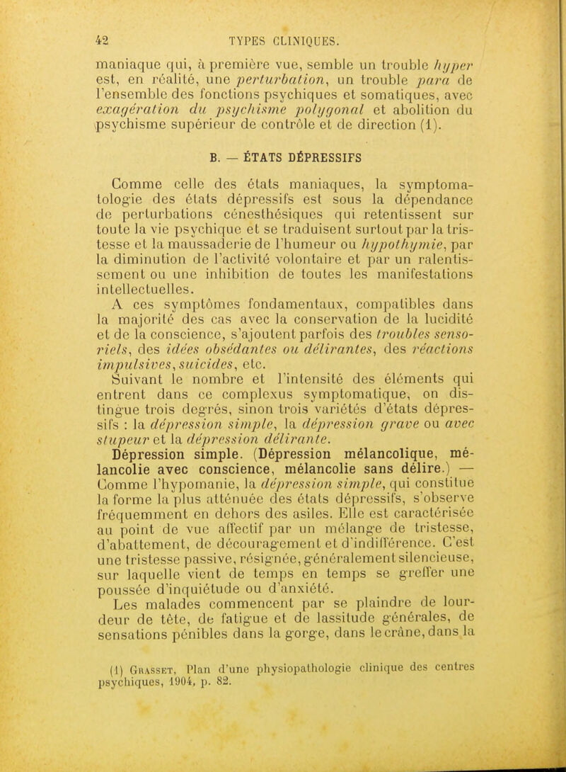 maniaque qui, à première vue, semble un trouble hyper est, en réalité, une perturhaiion, un trouble para de l'ensemble des fonctions psychiques et somatiques, avec exagération du psijchiwie jiolijgonal et abolition du psychisme supérieur de contrôle et de direction (1). B. — ÉTATS DÉPRESSIFS Comme celle des états maniaques, la symptoma- tologie des états dépressifs est sous la dépendance de perturbations cénesthésiques qui retentissent sur toute la vie psychique et se traduisent surtout par la tris- tesse et la maussaderie de l'humeur ou liypothymie^ par la diminution de l'activité volontaire et par un ralentis- sement ou une inhibition de toutes les manifestations intellectuelles. A ces symptômes fondamentaux, compatibles dans la majorité des cas avec la conservation de la lucidité et de la conscience, s'ajoutent parfois des troubles senso- riels, des idées obsédantes ou délirantes, des réactions imjmlsives,suicides, etc. Suivant le nombre et l'intensité des éléments qui entrent dans ce complexus symptomatique, on dis- tingue trois degrés, sinon trois variétés d'états dépres- sifs : la dépression simple, la dépression grave ou avec stupeur et la dépression déiifYinte. Dépression simple. (Dépression mélancolique, mé- lancolie avec conscience, mélancolie sans délire.) — Comme l'hypomanie, la dépression simple, qui constitue la forme la plus atténuée des états dépressifs, s'observe fréquemment en dehors des asiles. Elle est caractérisée au point de vue affectif par un mélang-e de tristesse, d'abattement, de décourag-ement et d'indifférence. C'est une tristesse passive, résignée, g'énéralemenl silencieuse, sur laquelle vient de temps en temps se g-relïer une poussée d'inquiétude ou d'anxiété. Les malades commencent par se plaindre de lour- deur de tête, de fatigue et de lassitude générales, de sensations pénibles dans la g-orge, dans le crâne, dans la (1) GuAssET, Plan d'une physiopathologie clinique des centres psyciiiqucs, 1904, p. 82.