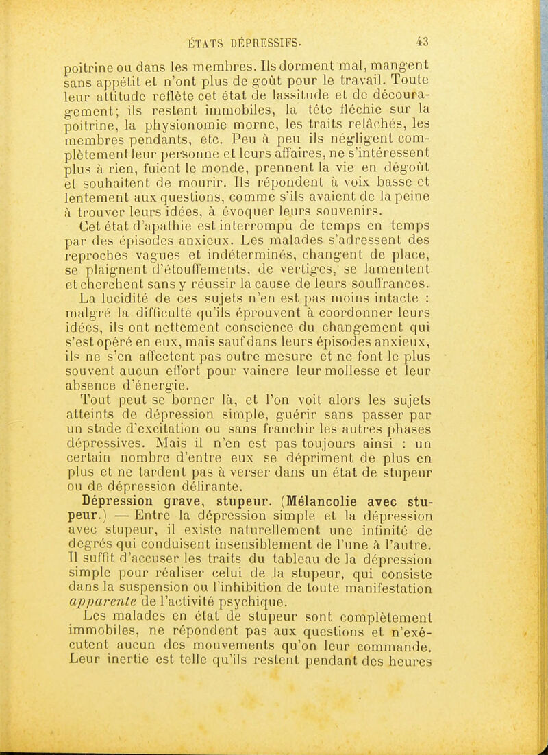 poitrine oa dans les membres. Ils dorixient mal, mangent sans appétit et n'ont plus de g'oût pour le travail. Toute leur attitude reflète cet état de lassitude et de découra- g-ement; ils restent immobiles, la tête fléchie sur la poitrine, la physionomie morne, les traits relâchés, les membres pendants, etc. Peu à peu ils nég-lig-ent com- plètement leur personne et leurs affaires, ne s'intéressent plus à rien, fuient le monde, prennent la vie en dég-oût et souhaitent de mourir. Ils répondent à voix basse et lentement aux questions, comme s'ils avaient de la peine à trouver leurs idées, à évoquer leurs souvenirs. Cet état d'apathie est interrompu de temps en temps par des épisodes anxieux. Les malades s'adressent des reproches vagues et indéterminés, chang-ent de place, se plaig-nent d'éloufiements, de vertig-es, se lamentent et cherchent sans y réussir la cause de leurs souffrances. La lucidité de ces sujets n'en est pas moins intacte : malgré la difficulté qu'ils éprouvent à coordonner leurs idées, ils ont nettement conscience du changement qui s'est opéré en eux, mais sauf dans leurs épisodes anxieux, ils ne s'en affectent pas outre mesure et ne font le plus souvent aucun effort pour vaincre leur mollesse et leur absence d'énerg-ie. Tout peut se borner là, et l'on voit alors les sujets atteints de dépression simple, g-uérir sans passer par un stade d'excitation ou sans franchir les autres phases dépressives. Mais il n'en est pas toujours ainsi : un certain nombre d'entre eux se dépriment de plus en plus et ne tardent pas à verser dans un état de stupeur ou de dépression délirante. Dépression grave, stupeur. (Mélancolie avec stu- peur.) — Entre la dépression simple et la dépression avec stupeur, il existe naturellement une infinité de degrés qui conduisent insensiblement de l'une à l'autre. Il suffit d'accuser les traits du tableau de la dépression simple pour réaliser celui de la stupeur, qui consiste dans la suspension ou l'inhibition de toute manifestation apparente de l'activité psychique. Les malades en état de stupeur sont complètement immobiles, ne répondent pas aux questions et n'exé- cutent aucun des mouvements qu'on leur commande. Leur inertie est telle qu'ils restent pendant des heures
