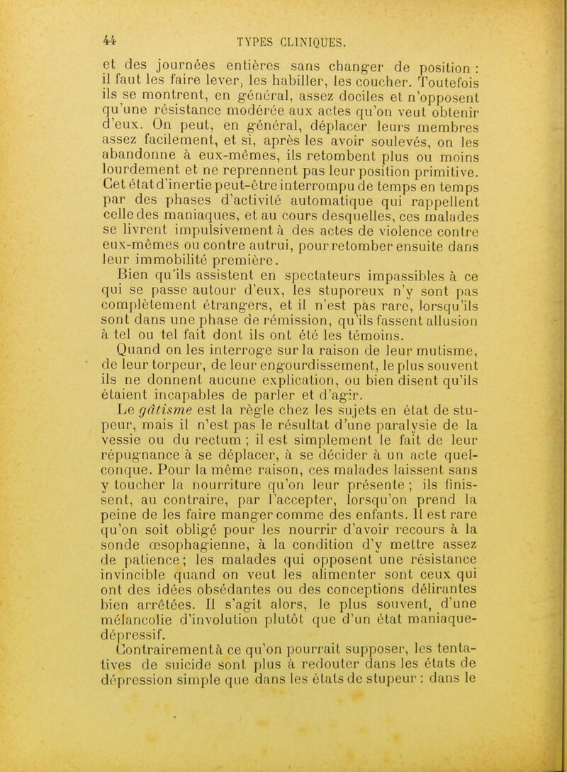 et des journées entières sans chang-er de position : il faut les faire lever, les habiller, les coucher. Toutefois ils se montrent, en g-énéral, assez dociles et n'opposent qu'une résistance modérée aux actes qu'on veut obtenir d'eux. On peut, en g-énéral, déplacer leurs membres assez facilement, et si, après les avoir soulevés, on les abandonne à eux-mêmes, ils retombent plus ou moins lourdement et ne reprennent pas leur position primitive. Cet étatd'inertie peut-être interrompu de temps en temps par des phases d'activité automatique qui rappellent celle des maniaques, et au cours desquelles, ces malades se livrent impulsivement à des actes de violence contre eux-mêmes encontre autrui, pour retomber ensuite dans leur immobilité première. Bien qu'ils assistent en spectateurs impassibles à ce qui se passe autour d'eux, les stuporeux n'y sont pas complètement étrangers, et il n'est pas rare, lorsqu'ils sont dans une phase de rémission, qu'ils fassent allusion à tel ou tel fait dont ils ont été les témoins. Quand on les interrog-e sur la raison de leur mutisme, de leur torpeur, de leur engourdissement, le plus souvent ils ne donnent aucune explication, ou bien disent qu'ils étaient incapables de parler et d'ag-ir. Le gâtisine est la règle chez les sujets en état de stu- peur, mais il n'est pas le résultat d'une paralysie de la vessie ou du rectum ; il est simplement le fait de leur répug'nance à se déplacer, à se décider à un acte quel- conque. Pour la même raison, ces malades laissent sans y toucher la nourriture qu'on leur présente ; ils finis- sent, au contraire, par l'accepter, lorsqu'on prend la peine de les faire mang-er comme des enfants. 11 est rare qu'on soit oblig'é pour les nourrir d'avoir recours à la sonde œsophag-ienne, à la condition d'y mettre assez de patience; les malades qui opposent une résistance invincible quand on veut les alimenter sont ceux qui ont des idées obsédantes ou des conceptions délirantes bien arrêtées. Il s'agit alors, le plus souvent, d'une mélancolie d'involution plutôt que d'un état maniaque- dépressif. Contrairement à ce qu'on pourrait supposer, les tenta- tives de suicide sont plus à redouter dans les états de dépression simple que dans les états de stupeur : dans le