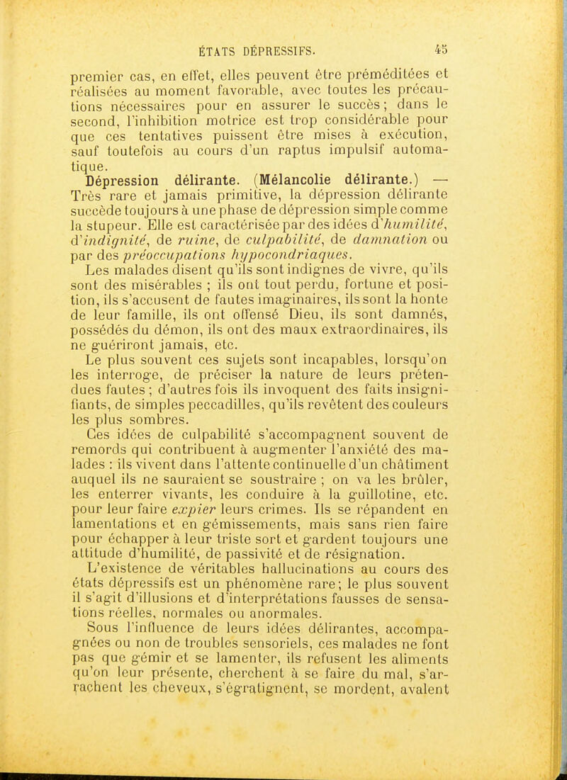 premier cas, en effet, elles peuvent être préméditées et réalisées au moment favorable, avec toutes les précau- tions nécessaires pour en assurer le succès ; dans le second, l'inhibition motrice est trop considérable pour que ces tentatives puissent être mises à exécution, sauf toutefois au cours d'un raptus impulsif automa- tique. Dépression délirante. (Mélancolie délirante.) — Très rare et jamais primitive, la dépression délirante succède toujours à une phase de dépression simple comme la stupeur. Elle est caractérisée par des idées à'humilité, d'indignité, de 7niine, de culpabilité, de damnation ou par des préoccupations hypocondriaques. Les malades disent qu'ils sont indig-nes de vivre, qu'ils sont des misérables ; ils ont tout perdu, fortune et posi- tion, ils s'accusent de fautes imaginaires, ils sont la honte de leur famille, ils ont offensé Dieu, ils sont damnés, possédés du démon, ils ont des maux extraordinaires, ils ne g-uériront jamais, etc. Le plus souvent ces sujets sont incapables, lorsqu'on les interrog-e, de préciser la nature de leurs préten- dues fautes; d'autres fois ils invoquent des faits insig-ni- fiants, de simples peccadilles, qu'ils revêtent des couleurs les plus sombres. Ces idées de culpabilité s'accompag-nent souvent de remords qui contribuent à augmenter l'anxiété des ma- lades : ils vivent dans l'attente continuelle d'un châtiment auquel ils ne sauraient se soustraire ; on va les brûler, les enterrer vivants, les conduire à la g'uillotine, etc. pour leur faire expier leurs crimes. Ils se répandent en lamentations et en gémissements, mais sans rien faire pour échapper à leur triste sort et gardent toujours une altitude d'humilité, de passivité et de résignation. L'existence de véritables hallucinations au cours des états dépressifs est un phénomène rare; le plus souvent il s'agit d'illusions et d'interprétations fausses de sensa- tions réelles, normales ou anormales. Sous l'influence de leurs idées délirantes, accompa- gnées ou non de troubles sensoriels, ces malades ne font pas que gémir et se lamenter, ils refusent les aliments qu'on leur présente, cherchent à se faire du mal, s'ar- rachent les cheveux, s'égratignent, se mordent, avalent