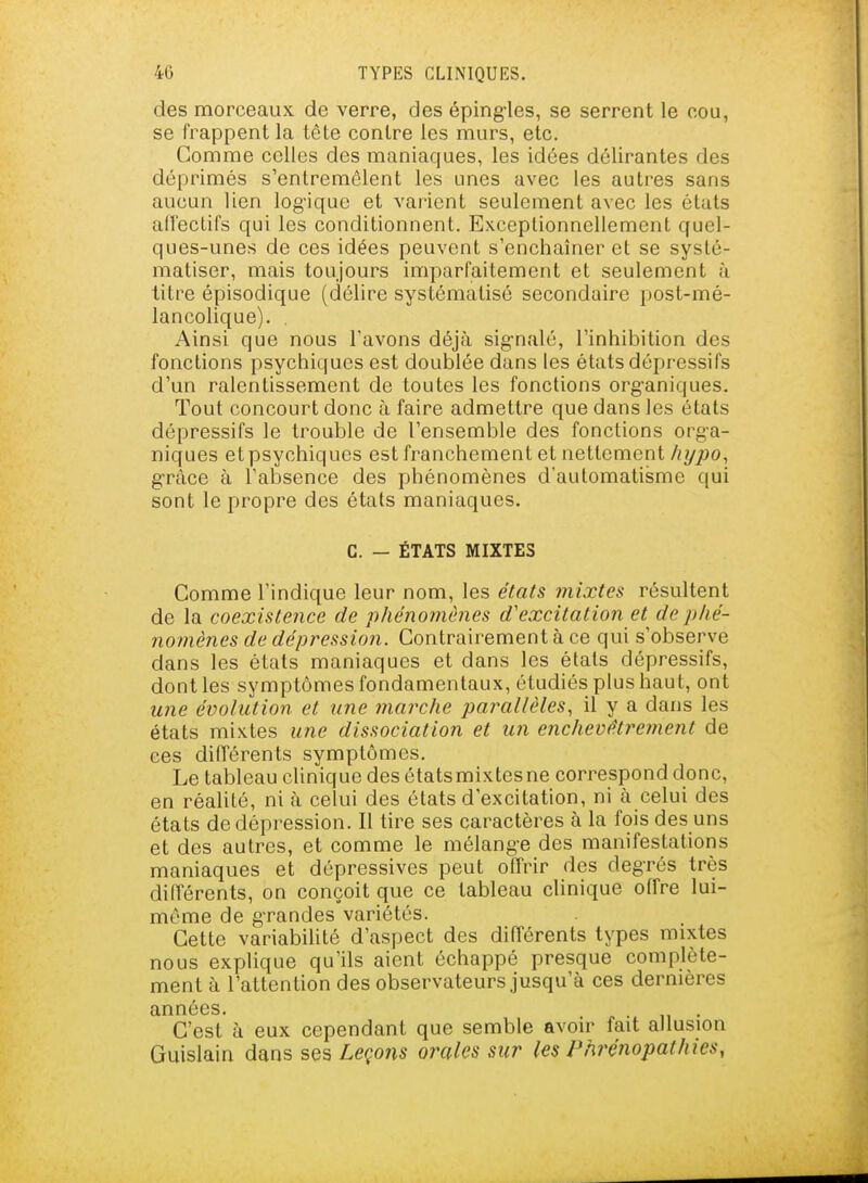 des morceaux de verre, des éping-les, se serrent le cou, se frappent la tète contre les murs, etc. Gomme celles des maniaques, les idées délirantes des déprimés s'entremêlent les unes avec les autres sans aucun lien log-iquc et varient seulement avec les états alfectifs qui les conditionnent. Exceptionnellement quel- ques-unes de ces idées peuvent s'enchaîner et se systé- matiser, mais toujours imparfaitement et seulement à titre épisodique (délire systématisé secondaire post-mé- lancolique). Ainsi que nous l'avons déjà sig-nalé, l'inhibition des fonctions psychiques est doublée dans les états dépressifs d'un ralentissement de toutes les fonctions org-aniques. Tout concourt donc à faire admettre que dans les états dépressifs le trouble de l'ensemble des fonctions orga- niques et psychiques est franchement et nettement Ayjoo, grâce à l'absence des phénomènes d'automatisme qui sont le propre des états maniaques. G. — ÉTATS MIXTES Comme l'indique leur nom, les états mixtes résultent de la coexistence de phénomènes d'excitation et de phé- nomènes de dépression. Contrairement à ce qui s'observe dans les états maniaques et dans les états dépressifs, dont les symptômes fondamentaux, étudiés plus haut, ont une évolution et une marche parallèles, il y a dans les états mixtes une dissociation et un enchevêtrement de ces différents symptômes. Le tableau clinique des étatsmixtesne correspond donc, en réalité, ni à celui des états d'excitation, ni à celui des états de dépression. Il tire ses caractères à la fois des uns et des autres, et comme le mélange des manifestations maniaques et dépressives peut offrir des degrés très différents, on conçoit que ce tableau clinique offre lui- même de grandes variétés. Cette variabilité d'aspect des différents types mixtes nous explique qu'ils aient échappé presque complète- ment à l'attention des observateurs jusqu'à ces dernières C'est à eux cependant que semble avoir fait allusion Guislain dans ses Leçons orales sur les Phrénopathies,