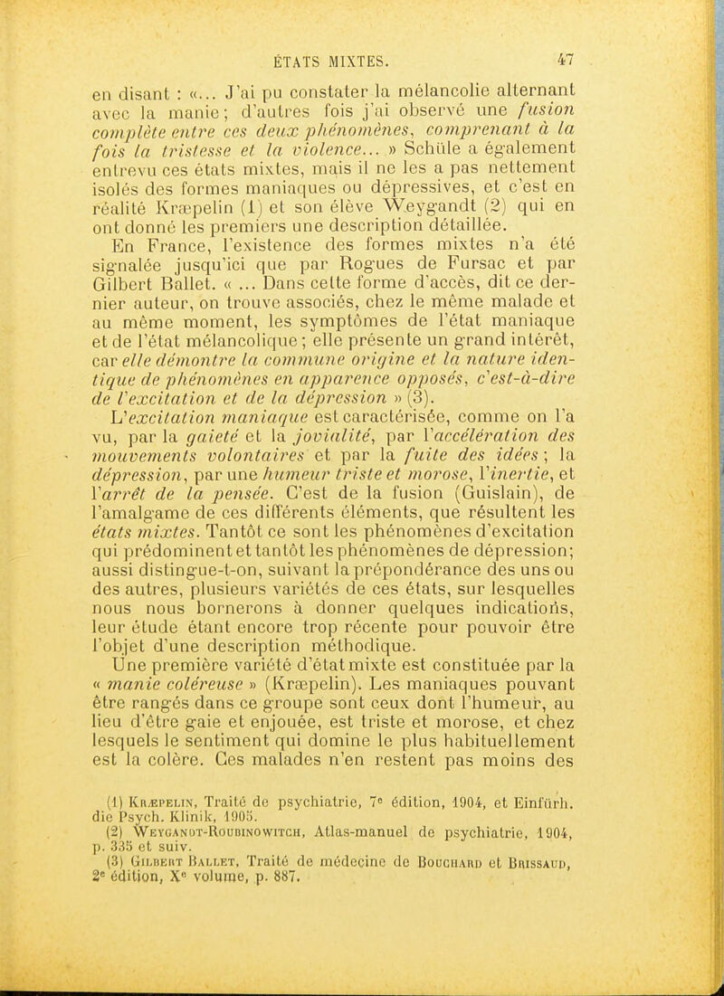 en disant : «... J'ai pu constater la mélancolie alternant avec la manie; d autres fois j'ai observé une fusion complète entre ces deux phénomêîies, comprenant à la fois la tristesse et la violence... » Schïile a également entrevu ces états mixtes, mais il ne les a pas nettement isolés des formes maniaques ou dépressives, et c'est en réalité Krœpelin (i) et son élève Weyg'andt (2) qui en ont donné les premiers une description détaillée. En France, l'existence des formes mixtes n'a été sig-nalée jusqu'ici que par Rog'ues de Pursac et par Gilbert Ballet. «... Dans celte forme d'accès, dit ce der- nier auteur, on trouve associés, chez le même malade et au même moment, les symptômes de l'état maniaque et de l'état mélancolique ; elle présente un g-rand intérêt, car elle démontre la commune origine et la nature iden- tique de phénomènes en apparence opposés, c'est-à-dire de Vexcitation et de la dépression » (3). L'excitation maniaque est caractérisée, comme on l'a vu, par la gaieté et la jovialité, par Vaccélération des 7nouve)Jients volontaires ei par la fuite des idées; la dépression, par une humeur triste et morose, Vinertie, et Varrêt de la pensée. C'est de la fusion (Guislain), de l'amalgame de ces différents éléments, que résultent les états inixtes. Tantôt ce sont les phénomènes d'excitation qui prédominentettantôtlesphénomènes de dépression; aussi disting-ue-t-on, suivant la prépondérance des uns ou des autres, plusieurs variétés de ces états, sur lesquelles nous nous bornerons à donner quelques indications, leur étude étant encore trop récente pour pouvoir être l'objet d'une description méthodique. Une première variété d'état mixte est constituée par la « manie coléreuse » (Krœpelin). Les maniaques pouvant être rangés dans ce groupe sont ceux dont l'humeur*, au lieu d'être gaie et enjouée, est triste et morose, et chez lesquels le sentiment qui domine le plus habituellement est la colère. Ces malades n'en restent pas moins des (1) Kn^EPELiN, Traité de psychiatrie, 7° édition, 1904, et Einfûrh. die Psych. Klinik, 1903. (2) Weyganut-Roubinowitch, Atlas-manuel de psychiatrie, 1904, p. .3.35 et suiv. (3) Gilbert Hallet, Traité de médecine de Bouchard et BnissAup, 2« édition, X« volume, p. 887.