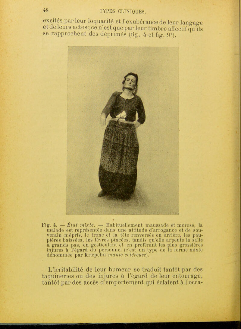 excités parleur loquacité et l'exubérance de leur langage et de leurs actes ; ce n'est que par leur linabre aflectif qu'ils se rapprochent des déprimés (fig-. 4 et fig. <)'). Fig. 4. — Élat mixte. — Habituellement maussade et morose, la malade est représentée dans une attitude d'aiTOgance et de sou- verain mépris, le tronc et la tète renversés en arrière, les pau- pières baissées, les lèvres pincées, tandis qu'elle arpente la salle à grands pas, en gesticulant et en proférant les plus grossières injures à l'égard clu personnel (c'est un type de Ja forme mixte dénommée par Krœpclin marde coléreuse). L'irritabilité de leur humeur se traduit tantôt par des taquineries ou des injures ù l'égard de leur entourage, tantôt par des accès d'emportement qui éclatent à Tocca-