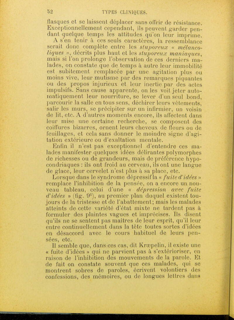 flasques et se laissent déplacer sans ofTi-ir de résistance. Exceptionnellement cependant, ils peuvent garder pen- dant quelque temps les attitudes qu'on leur imprime. A s'en tenir à ces seuls caractères, la ressemblance serait donc complète entre les sluporeux « mélanco- liques », décrits plus haut et les sluporeux maniaques, mais si l'on prolonge l'observation de ces derniers ma- lades, on constate que de temps à autre leur immobilité est subitement remplacée par une agitation plus ou moins vive, leur mutisme par des remarques piquantes ou des propos injurieux et leur inertie par des actes impulsifs. Sans cause apparente, on les voit jeter auto- matiquement leur nourriture, se lever d'un seul bond, parcourir la salle en tous sens, déchirer leurs vêtements, salir les murs, se précipiter sur un infirmier, un voisin de lit, etc. A d'autres moments encore, ils all'eclent dans leur mise une certaine recherche, se composent des coiiïures bizarres, ornent leurs cheveux de fleurs ou de feuillag'es, et cela sans donner le moindre sig-ne d'agi- tation extérieure ou d'exaltation mentale. Enfin il n'est pas exceptionnel d'entendre ces ma- lades manifester quelques idées délirantes polymorphes de richesses ou de grandeurs, mais de préférence hypo- condriaques : ils ont froid au cerveau, ils ont une langue de g'iace, leur cervelet n'est plus à sa place, etc. Lorsque dans le syndrome dépressif la « fuite d'idées » remplace l'inhibition de la pensée, on a encore un nou- veau tableau, celui d'une « dépression avec fuite d'idées » (fig\ 9^), au premier plan duquel existent tou- jours de la tristesse et de l'abattement; mais les malades atteints de cette variété d'état mixte ne tardent pas à formuler des plaintes vag-ues et imprécises. Ils disent qu'ils ne se sentent pas maîtres de leur esprit, qu'il leur entre continuellement dans la tête toutes sortes d'idées en désaccord avec le cours habituel de leurs pen- sées, etc. Il semble que, dans ces cas, dit Krœpelin, il existe une « fuite d'idées » qui ne parvient pas à s'extérioriser, en raison de l'inhibition des mouvements de la parole. Et de fait on constate souvent que ces malades, qui se montrent sobres de paroles, écrivent volontiers des confessions, des mémoires, ou de longues lettres dans