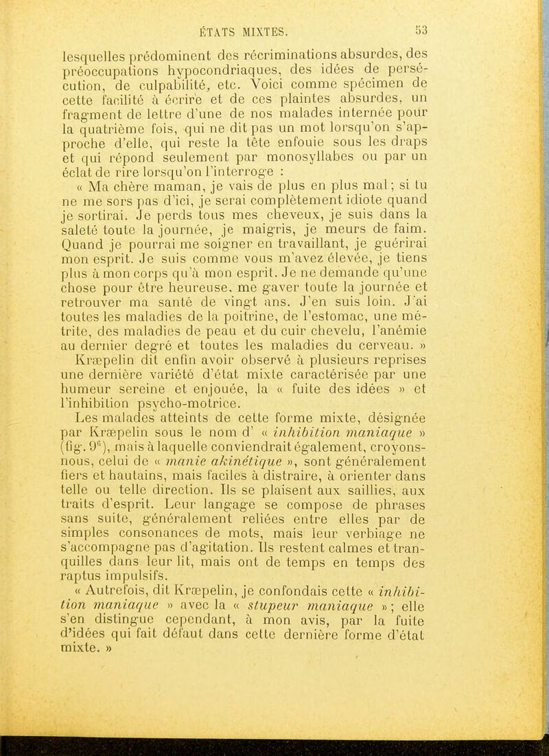 lesquelles prédominent des récriminations absurdes, des préoccupations hypocondriaques, des idées de persé- cution, de culpabilité, etc. Voici comme spécimen de cette facilité à écrire et de ces plaintes absurdes, un fragment de lettre d'une de nos malades internée pour la quatrième fois, qui ne dit pas un mot lorsqu'on s'ap- prociie d'elle, qui reste la tête enfouie sous les di-aps et qui répond seulement par monosyllabes ou par un éclat de rire lorsqu'on l'interroge : « Ma chère maman, je vais de plus en plus mal; si lu ne me sors pas d'ici, je serai complètement idiote quand je sortirai. Je perds tous mes cheveux, je suis dans la saleté toute la journée, je maig-ris, je nneurs de faim. Quand je pourrai me soig-ner en travaillant, je g-uérirai mon esprit. Je suis comme vous m'avez élevée, je tiens plus à mon corps qu'à mon esprit. Je ne demande qu'une chose pour être heureuse, me gaver toute la journée et retrouver ma santé de vingt ans. J'en suis loin. J'ai toutes les maladies de la poitrine, de l'estomac, une mé- trite, des maladies de peau et du cuir chevelu, l'anémie au dernier degré et toutes les maladies du cerveau. » Krœpelin dit enfin avoir observé à plusieurs reprises une dernière variété d'état mixte caractérisée par une humeur sereine et enjouée, la « fuite des idées » et l'inhibition psycho-motrice. Les malades atteints de cette forme mixte, désignée par Krœpelin sous le nom d' « inhibition maniaque » (fig. 9), mais à laquelle conviendrait également, croyons- nous, celui de « manie akinélique », sont généralement fiers et hautains, mais faciles à distraire, à orienter dans telle ou telle direction. Ils se plaisent aux saillies, aux traits d'esprit. Leur langage se compose de phrases sans suite, généralement reliées entre elles par de simples consonances de mots, mais leur verbiage ne s'accompagne pas d'agitation. Us restent calmes et tran- quilles dans leur lit, mais ont de temps en temps des raptus impulsifs. « Autrefois, dit Kraepehn, je confondais cette « inhibi- tion maniaque » avec la « stupeur maniaque » ; elle s'en distingue cependant, à mon avis, par la fuite d'idées qui fait défaut dans cette dernière forme d'état mixte. »