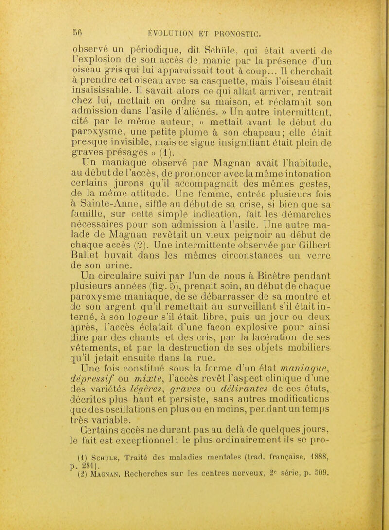 observé un périodique, dit Schiile, qui était averti de l'explosion de son accès de manie par la présence d'un oiseau g-ris qui lui apparaissait tout à coup... 11 cherchait à prendre cet oiseau avec sa casquette, mais l'oiseau était insaisissable. Il savait alors ce qui allait arriver, rentrait chez lui, mettait on ordre sa maison, et réclamait son admission dans l'asile d'aUénés. » Un autre intermittent, cité par le même auteur, « mettait avant le début du paroxysme, une petite plume à son chapeau; elle était presque invisible, mais ce sig-ne insignifiant était plein de g-raves présag-es » (1). Un maniaque observé par Magnan avait l'habitude, au début de l'accès, de prononcer avec la même intonation certains jurons qu'il accompag-nait des mêmes g-estes, de la même attitude. Une femme, entrée plusieurs fois à Sainte-Anne, siffle au début de sa crise, si bien que sa famille, sur cette simple indication, fait les démarches nécessaires pour son admission à l'asile. Une autre ma- lade de Magnan revêtait un vieux peig'noir au début de chaque accès (2). Une intermittente observée par Gilbert Ballet buvait dans les mêmes circonstances un verre de son urine. Un circulaire suivi par l'un de nous à Bicêtre pendant plusieurs années (fig-. 5), prenait soin, au début de chaque paroxysme maniaque, de se débarrasser de sa montre et de son arg-ent qu'il remettait au surveillant s'il était in- terné, à son log'eur s'il était hbre, puis un jour ou deux après, l'accès éclatait d'une façon explosive pour ainsi dire par des chants et des cris, par la lacération de ses vêtements, et par la destruction de ses objets mobiliers qu'il jetait ensuite dans la rue. Une fois constitué sous la forme d'un état maniaque, dépressif ou mixte, l'accès revêt l'aspect clinique d'une des variétés légères, graves ou délii^antes de ces états, décrites plus haut et persiste, sans autres modifications que des oscillations en plus ou en moins, pendant un temps très variable. Certains accès ne durent pas au delà de quelques jours, le fait est exceptionnel ; le plus ordinairement ils se pro- (1) ScuuLE, Traité des maladies mentales (trad. française, 1888, p. 281). (2) Magnan, Recherciies sur les centres nerveux, S' série, p. S09.
