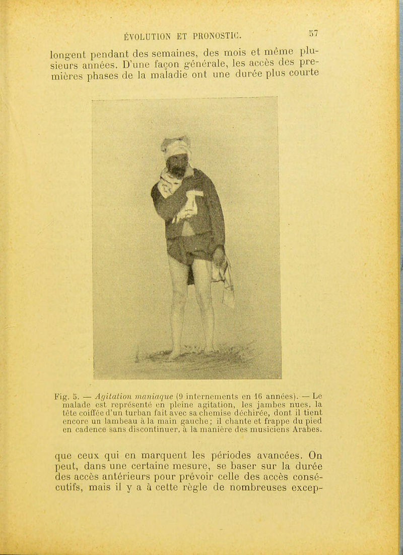 longent pendant des semaines, des mois et même plu- sieurs années. D'une façon générale, les accès des pre- mières phases de la maladie ont une durée plus comie Fig. S. — Ar/ilation maniaque (0 internements en 16 années). — Le malade est représenté en pleine afj;itation, les jambes nues, la tète coiffée d'un turban lait avec sa chemise déchirée, dont il tient encore un lambeau à la main gauclie; il chante et frap])e du pied en cadence sans discontinuer, à la manière des musiciens Arabes. que ceux qui en marquent les périodes avancées. On peut, dans une certaine mesure, se baser sur la durée des accès antérieurs pour prévoir celle des accès consé- cutifs, mais il y a à cette rôg'le de nombreuses excep-