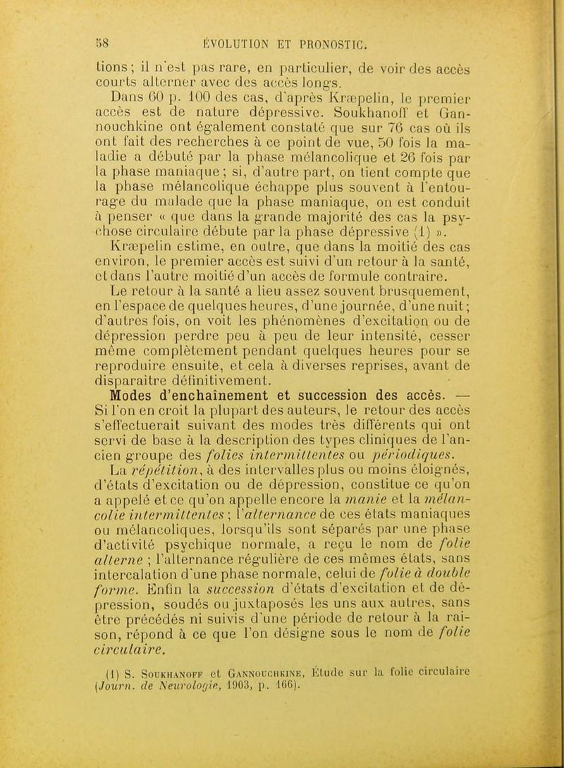 lions; il iTesl ])as rare, en particulier, de voir des accès coui'ls allorner avec des accès long-s. Dans 00 p. 100 des cas, d'après Krœpelin, le premier accès est de nature dépressive. Soukhanofr et Gan- nouchkine ont ég-alement constaté que sur 76 cas où ils ont fait des recherches à ce point de vue, 50 fois la ma- ladie a débuté par la phase mélancolique et 2G fois par la phase maniaque; si, d'autre part, on lient compte que la phase mélancolique échappe plus souvent à Tentou- rag-e du malade que la phase maniaque, on est conduit à penser « que dans la grande majorité des cas la psy- chose circulaire débute par la phase dépressive (i) ». Krœpelin estime, en outre, que dans la moitié des cas environ, le premier accès est suivi d'un retour à la santé, cl dans l'autre moitié d'un accès de formule contraire. Le retour à la santé a lieu assez souvent brusquement, en l'espace de quelques heures, d'une journée, d'une nuit ; d'autres fois, on voit les phénomènes d'excitation ou de dépression perdre peu à peu de leur intensité, cesser môme complètement pendant quelques heures pour se j^eproduire ensuite, et cela à diverses reprises, avant de disparaître délinitivemenl. Modes d'enchaînement et succession des accès. — Si l'on en croit la plupart des auteurs, le retour des accès s'efl'ectuerait suivant des modes très différents qui ont servi de base à la description des types cliniques de l'an- cien gTOupe des folies intcrmitlentes ou périodiques. La répétilion, à des intervalles plus ou moins éloig-nés, d'états d'excitation ou de dépression, constitue ce qu'on a appelé et ce qu'on appelle encore la manie et la mélan- colie intermittenles ; Vallernance de, ces états maniaques ou mélancoliques, lorsqu'ils sont séparés par une phase d'activité psychique normale, a reçu le nom de folie alterne ; l'alternance rég'ulière de ces mêmes états, sans intercalation d'une phase normale, celui de folie à double forme. Enfin la succession d'états d'excitation et de dé- pression, soudés ou juxtaposés les uns aux autres, sans être précédés ni suivis d'une période de retour à la rai- son, répond à ce que l'on désigne sous le nom de folie circulaire. (1) s. SouKHANoi-F et Gannouciikine, Klucle sui- la folie circulaire {Journ. de Neurolor/ie, 1903, p. ICG).