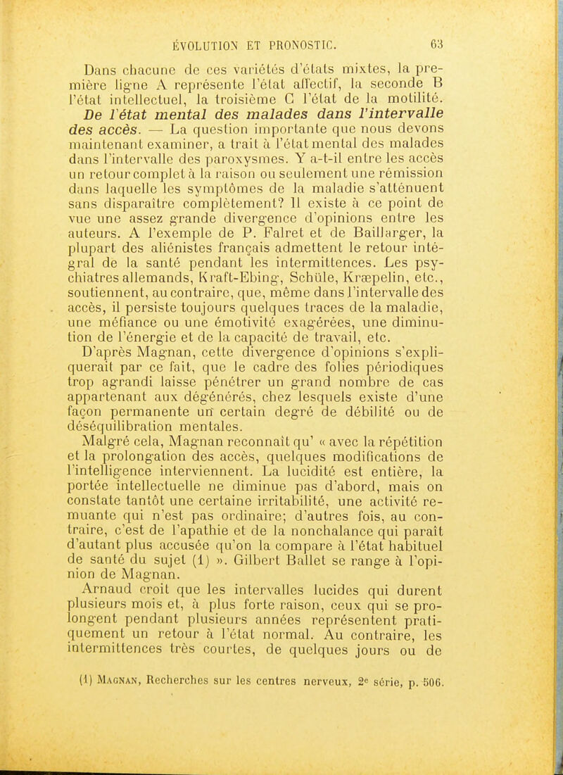 Dans chacune de ces variétés d'élals mixtes, la pre- mièi^e lig-ne A représente l'état aflectif, la seconde B l'état intellectuel, la troisième C l'état de la motilité. De Vétat mental des malades dans l'intervalle des accès. — La question importante que nous devons maintenant examiner, a trait à l'état mental des malades dans l'intervalle des paroxysmes. Y a-t-il entre les accès un retour complet à la raison ou seulement une rémission dans laquelle les symptômes de la maladie s'atténuent sans disparaître complètement? 11 existe à ce point de vue une assez g-rande diverg-ence d'opinions entre les auteurs. A l'exemple de P. Falret et de Baillarg-er, la plupart des aliénistes français admettent le retour inté- gral de la santé pendant les intermittences. Les psy- chiatres allemands, Kraft-Ebing-, Schiïle, Kraepelin, etc., soutiennent, au contraire, que, même dans l'intervalle des accès, il persiste toujours quelques traces de la maladie, une méfiance ou une émotivité exag'érées, une diminu- tion de l'énergie et de la capacité de travail, etc. D'après Mag-nan, cette divergence d'opinions s'expli- querait par ce fait, que le cadre des folies périodiques trop agrandi laisse pénétrer un grand nombre de cas appartenant aux dégénérés, chez lesquels existe d'une façon permanente un certain degré de débilité ou de déséquilibration mentales. Malgré cela, Magnan reconnaît qu' « avec la répétition et la prolongation des accès, quelques modifications de l'intelligence interviennent. La lucidité est entière, la portée intellectuelle ne diminue pas d'abord, mais on constate tantôt une certaine irritabilité, une activité re- muante qui n'est pas ordinaire; d'autres fois, au con- traire, c'est de l'apathie et de la nonchalance qui paraît d'autant plus accusée qu'on la compare à l'état habituel de santé du sujet (1) ». Gilbert Ballet se range à l'opi- nion de Magnan. Arnaud croit que les intervalles lucides qui durent plusieurs mois et, à plus forte raison, ceux qui se pro- longent pendant plusieurs années représentent prati- quement un retour à l'état normal. Au contraire, les intermittences très courtes, de quelques jours ou de (1) Magnan, Recherches sur les centres nerveux, 2« série, p. 506.