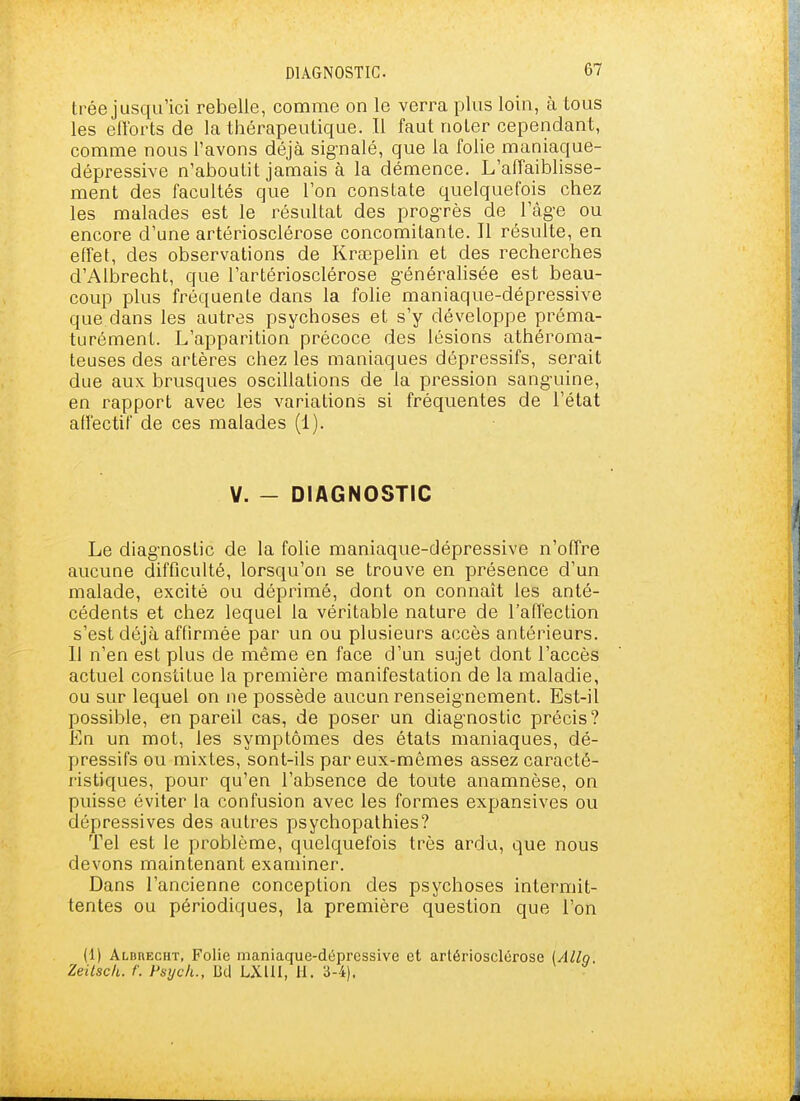 trée jusqu'ici rebelle, comme on le verra plus loin, à tous les elTorts de la thérapeutique. Il faut noter cependant, comme nous l'avons déjà signalé, que la folie maniaque- dépressive n'aboutit jamais à la démence. L'affaiblisse- ment des facultés que l'on constate quelquefois chez les malades est le résultat des progrès de l'àg-e ou encore d'une artériosclérose concomitante. Il résulte, en effet, des observations de Krœpelin et des recherches d'Albrecht, que l'artériosclérose g-énéralisée est beau- coup plus fréquente dans la folie maniaque-dépressive que dans les autres psychoses et s'y développe préma- turément. L'apparition précoce des lésions athéroma- teuses des artères chez les maniaques dépressifs, serait due aux. brusques oscillations de la pression sang-uine, en rapport avec les variations si fréquentes de l'état affectif de ces malades (1). V. - DIAGNOSTIC Le diag'noslic de la folie maniaque-dépressive n'offre aucune difficulté, lorsqu'on se trouve en présence d'un malade, excité ou déprimé, dont on connaît les anté- cédents et chez lequel la véritable nature de l'affection s'est déjà affirmée par un ou plusieurs accès antérieurs. 11 n'en est plus de même en face d'un sujet dont l'accès actuel constitue la première manifestation de la maladie, ou sur lequel on ne possède aucun renseig-nement. Est-il possible, en pareil cas, de poser un diagnostic précis? En un mot, les symptômes des états maniaques, dé- pressifs ou mixtes, sont-ils par eux-mêmes assez caracté- ristiques, pour qu'en l'absence de toute anamnèse, on puisse éviter la confusion avec les formes expansives ou dépressives des autres psychopathies? Tel est le problème, quelquefois très ardu, que nous devons maintenant examiner. Dans l'ancienne conception des psychoses intermit- tentes ou périodiques, la première question que l'on (1) Albuecht, Folie maniaque-dépressive et artériosclérose Zeilscli. f. Psijch., Bel LXUI, H. 3-4).