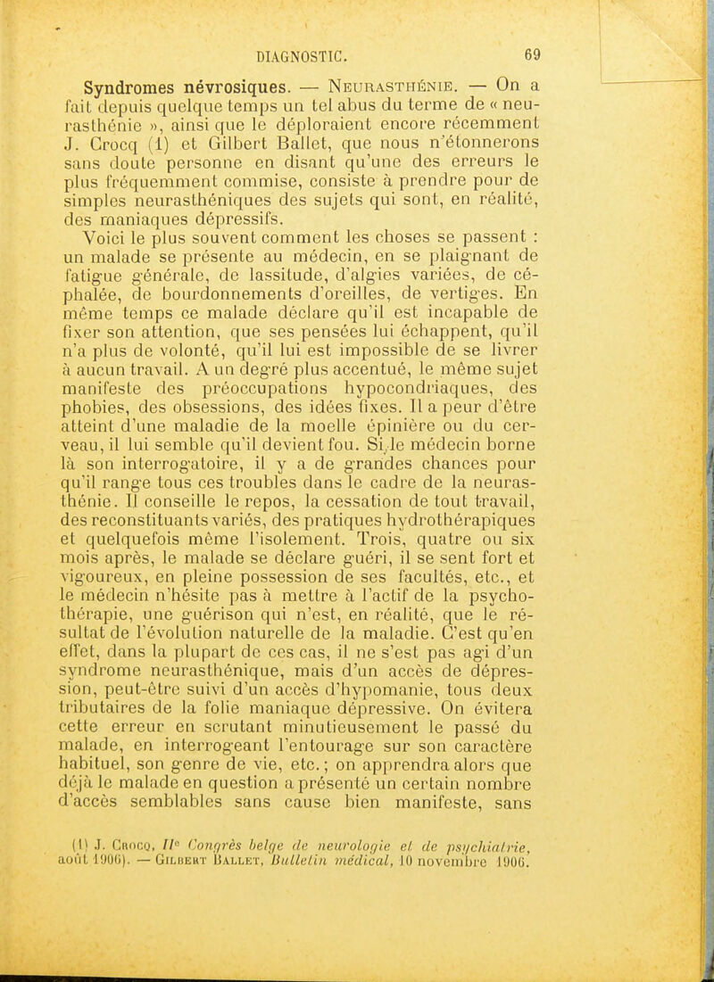 Syndromes névrosiques. — Neurasthénie. — On a fait depuis quelque temps un tel abus du terme de « neu- rasthénie », ainsi que le déploraient encore récemment J. Crocq (1) et Gilbert Ballet, que nous n'étonnerons sans doute personne en disant qu'une des erreurs le plus fréquemment commise, consiste à prendre pour de simples neurasthéniques des sujets qui sont, en réalité, des maniaques dépressifs. Voici le plus souvent comment les choses se passent : un malade se présente au médecin, en se plaig-nant de fatig-ue g-énérale, de lassitude, d'alg-ies variées, de cé- phalée, de bourdonnements d'oreilles, de vertig-es. En même temps ce malade déclare qu'il est incapable de fixer son attention, que ses pensées lui échappent, qu'il n'a plus de volonté, qu'il lui est impossible de se livrer à aucun travail. A un deg-ré plus accentué, le même sujet manifeste des préoccupations hypocondriaques, des phobies, des obsessions, des idées fixes. Il a peur d'être atteint d'une maladie de la moelle épinière ou du cer- veau, il lui semble qu'il devient fou. Si,le médecin borne là son interrogatoire, il y a de g-randes chances pour qu'il rang-e tous ces troubles dans le cadre de la neuras- thénie. 11 conseille le repos, la cessation de tout travail, des reconstituants variés, des pratiques hydrothérapiques et quelquefois même l'isolement. Trois, quatre ou six mois après, le malade se déclare g-uéri, il se sent fort et vigoureux, en pleine possession de ses facultés, etc., et le médecin n'hésite pas à mettre à l'actif de la psycho- thérapie, une g'uérison qui n'est, en réalité, que le ré- sultat de l'évolution naturelle de la maladie. C'est qu'en effet, dans la plupart de ces cas, il ne s'est pas ag-i d'un syndrome neurasthénique, mais d'un accès de dépres- sion, peut-être suivi d'un accès d'hypomanie, tous deux tributaires de la folie maniaque dépressive. On évitera cette erreur en scrutant minutieusement le passé du malade, en interrog-eant l'entourag-e sur son caractère habituel, son g-enre de vie, etc.; on apprendra alors que déjà le malade en question a présenté un certain nombre d'accès semblables sans cause bien manifeste, sans (I) .1. Cnoco, II Conqrès belge de neurologie el. de psgchial.rie, aoùtl'JO(j). — GiLiiEKT Ballet, BulLeUn médical, 10 noveinbrc J90C.