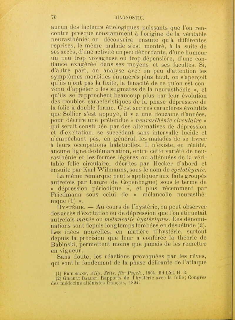 aucun des facteurs éliologiques puissants que l'on ren- contre presque constamment à l'orig-ine de la véritable neurasthénie; on découvrira ensuite qu'à dillérentes reprises, le même malade s'est montré, à la suite de ses accès, d'une activité un peu débordante, d'une humeur un peu trop voyag-euse ou trop dépensière, d'une con- fiance exagérée dans ses moyens et ses facultés. Si, d'autre part, on analyse avec un peu d'attention les symptômes morbides énumérés plus haut, on s'aperçoit qu'ils n'ont pas la fixité, la ténacité de ce qu'on est con- venu d'appeler « les stig-mates de la neurasthénie », et qu'ils se rapprochent beaucoup plus par leur évolution des troubles caractéristiques de la phase dépressive de la folie à double forme. C'est sur ces caractères évolutifs que SoUier s'est appuyé, il y a une douzaine d'années, pour décrire une prétendue « neurasthénie circulaire » qui serait constituée par des alternatives de dépression et d'excitation, se succédant sans intervalle lucide et n'empêchant pas, en g-énéral, les malades de se livrer à leurs occupations habituelles. Il n'existe, en réalité, aucune ligne de démarcation, entre cette variété de neu- rasthénie et les formes légères ou atténuées de la véri- table folie circulaire, décrites par Hecker d'abord et ensuite par Karl Wilmanns, sous le nom de cyclothymie. La même remarque peut s'appliquer aux faits g-roupés autrefois par Lang-e (de Copenhague) sous le terme de « dépression périodique », et plus récemment par Friedmann sous celui de « mélancolie neurasthé- nique (1) » • Hystérie. — Au cours de l'hystérie, on peut observer des accès d'excitation ou de dépression que l'on étiquetait autrefois manie ou mélancolie hystériques. Ces dénomi- nations sont depuis longtemps tombées en désuétude (2). Les idées nouvelles, en matière d'hystérie, surtout depuis la précision que leur a conférée la théorie de Babinski, permettent moins que jamais de les remettre en vigueur. Sans doute, les réactions provoquées par les rêves, qui sont le fondement de la phase délirante de l'attaque (1) FniEDMANN, Allg. Zeits. fûr Psycli., 1904, Bd LXI, H. 3. (2) GiLDERT Ballet! Rapports de l'hystérie avec la folie; Congrès des ruiidocins aliénislcs français, 1894.