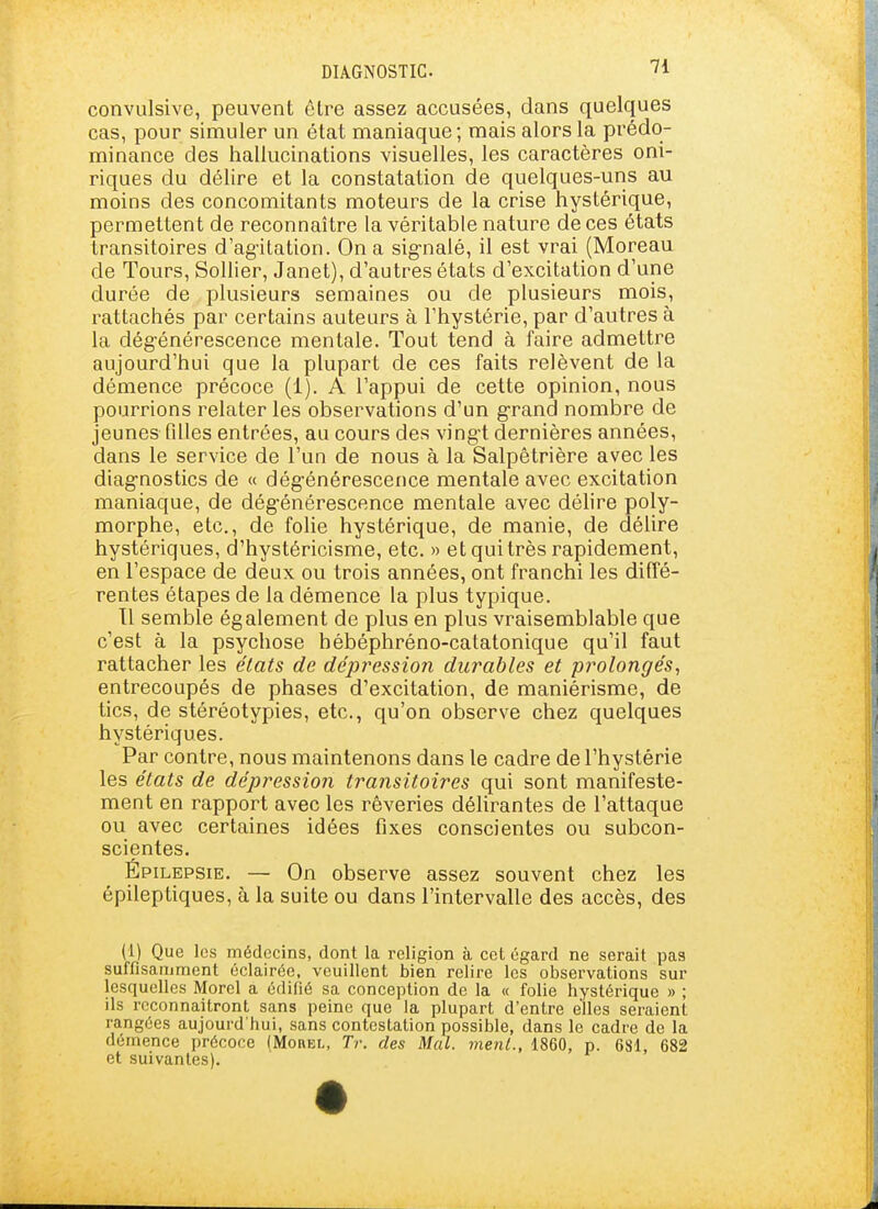 convulsive, peuvent être assez accusées, dans quelques cas, pour simuler un état maniaque ; mais alors la prédo- minance des hallucinations visuelles, les caractères oni- riques du délire et la constatation de quelques-uns au moins des concomitants moteurs de la crise hystérique, permettent de reconnaître la véritable nature de ces états transitoires d'agitation. On a sig-nalé, il est vrai (Moreau de Tours, Sollier, Janet), d'autres états d'excitation d'une durée de plusieurs semaines ou de plusieurs mois, rattachés par certains auteurs à l'hystérie, par d'autres à la dégénérescence mentale. Tout tend à faire admettre aujourd'hui que la plupart de ces faits relèvent de la démence précoce (1). A l'appui de cette opinion, nous pourrions relater les observations d'un g-rand nombre de jeunes filles entrées, au cours des ving-t dernières années, dans le service de l'un de nous à la Salpêtrière avec les diag-nostics de « dég-énérescence mentale avec excitation maniaque, de dég-énérescence mentale avec délire poly- morphe, etc., de folie hystérique, de manie, de délire hystériques, d'hystéricisme, etc. » et qui très rapidement, en l'espace de deux ou trois années, ont franchi les diffé- rentes étapes de la démence la plus typique. Tl semble également de plus en plus vraisemblable que c'est à la psychose hébéphréno-catatonique qu'il faut rattacher les états de dépression durables et prolongés^ entrecoupés de phases d'excitation, de maniérisme, de tics, de stéréotypies, etc., qu'on observe chez quelques hystériques. Par contre, nous maintenons dans le cadre de l'hystérie les états de dépression traiisitoires qui sont manifeste- ment en rapport avec les rêveries déhrantes de l'attaque ou avec certaines idées fixes conscientes ou subcon- scientes. Épilepsie. — On observe assez souvent chez les épileptiques, à la suite ou dans l'intervalle des accès, des (1) Que les médecins, dont la religion à cet égard ne serait pas suffisamment éclairée, veuillent bien relire les observations sur lesquelles Morel a édifié sa conception de la « folie hystérique » ; ils reconnaîtront sans peine que la plupart d'entre elles seraient rangées aujourd'hui, sans contestation possible, dans le cadre de la démence précoce (Mohel, Tr. des Mal. ment., 1860, p. 681, 682 et suivantes).