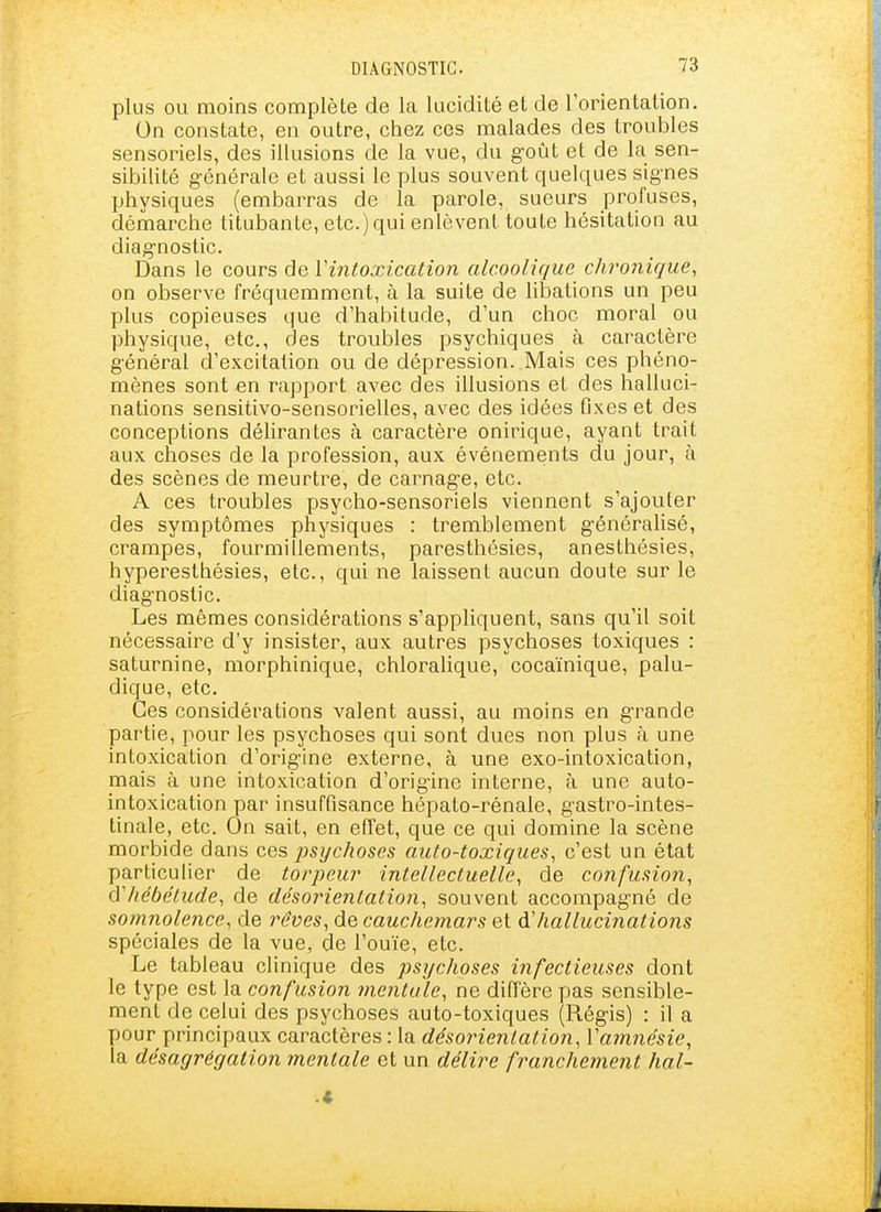 plus ou moins complète de la lucidité et de l'orientation. On constate, en outre, chez ces malades des troubles sensoriels, des illusions de la vue, du g-oût et de la sen- sibilité générale et aussi le plus souvent quelques sig-nes physiques (embarras de la parole, sueurs profuses, démarche titubante, etc.) qui enlèvent toute hésitation au diag-nostic. Dans le cours de Vintoxication alcoolique chronique, on observe fréquemment, à la suite de libations un peu plus copieuses que d'habitude, d'un choc moral ou physique, etc., des troubles psychiques à caractère g'énéral d'excitation ou de dépression. Mais ces phéno- mènes sont en rapport avec des illusions et des halluci- nations sensitivo-sensorielles, avec des idées fixes et des conceptions délirantes à caractère onirique, ayant trait aux choses de la profession, aux événements du jour, à des scènes de meurtre, de carnag'e, etc. A ces troubles psycho-sensoriels viennent s'ajouter des symptômes physiques : tremblement généralisé, crampes, fourmillements, paresthésies, anesthésies, hyperesthésies, etc., qui ne laissent aucun doute sur le diag-nostic. Les mêmes considérations s'appliquent, sans qu'il soit nécessaire d'y insister, aux autres psychoses toxiques : saturnine, morphinique, chloralique, cocaïnique, palu- dique, etc. Ces considérations valent aussi, au moins en grande partie, pour les psychoses qui sont dues non plus à une intoxication d'origine externe, à une exo-intoxication, mais à une intoxication d'origine interne, à une auto- intoxication par insuffisance hépato-rénale, gastro-intes- tinale, etc. On sait, en effet, que ce qui domine la scène morbide dans ces psychoses auto-toxiques, c'est un état particulier de torpeur intellectuelle, de confusion, d'hébétude, de désorientation, souvent accompagné de somnolence, de rêves, de cauchemars et hallucinations spéciales de la vue, de l'ouïe, etc. Le tableau clinique des psychoses infectieuses dont le type est la confusion mentule, ne diffère pas sensible- ment de celui des psychoses auto-toxiques (Régis) : il a pour principaux caractères : la désoîHentation, Vamnésie, la désagrégation mentale et un délire franchement hal~