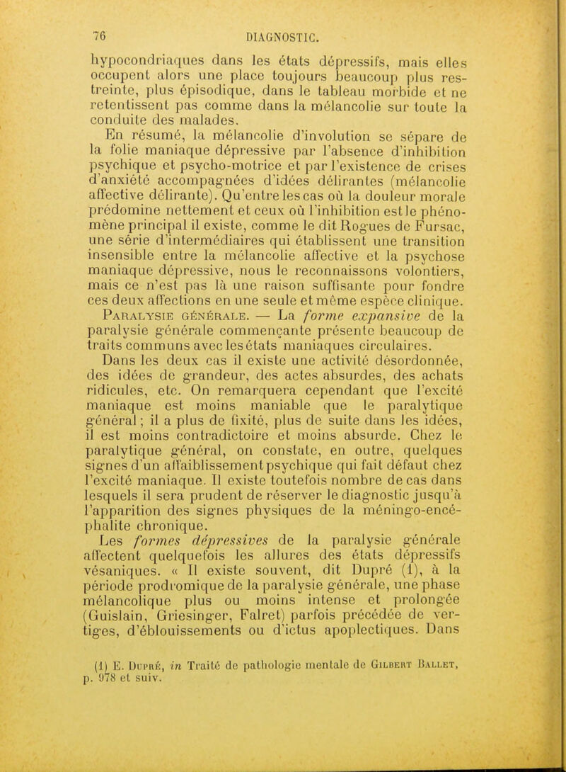 hypocondriaques dans les états dépressifs, mais elles occupent alors une place toujours beaucoup plus res- treinte, plus épisodique, dans le tableau morbide et ne i^etentissent pas comme dans la mélancolie sur toute la conduite des malades. En résumé, la mélancolie d'involution se sépare de la folie maniaque dépressive par l'absence d'inhibition psychique et psycho-motrice et par l'existence de crises d'anxiété accompagnées d'idées déhrantes (mélancolie affective délirante). Qu'entre les cas où la douleur morale prédomine nettement et ceux où l'inhibition est le phéno- mène principal il existe, comme le dit Rogues de Pursac, une série d'intermédiaires qui établissent une transition insensible entre la mélancolie affective et la psychose maniaque dépressive, nous le reconnaissons volontiers, mais ce n'est pas là une raison suffisante pour fondre ces deux affections en une seule et môme espèce clinique. Paralysie générale. — La forme expansive de la paralysie g'énérale commençante présente beaucoup de traits communs avec les états maniaques circulaires. Dans les deux cas il existe une activité désordonnée, des idées de grandeur, des actes absurdes, des achats ridicules, etc. On remarquera cependant que l'excité maniaque est moins maniable que le paralytique g-énéral ; il a plus de fixité, plus de suite dans les idées, il est moins contradictoire et moins absurde. Chez le paralytique g'énéral, on constate, en outre, quelques sig-nes d'un all'aiblissementpsychique qui fait défaut chez l'excité maniaque. Il existe toutefois nombre de cas dans lesquels il sera prudent de réserver le diagnostic jusqu'à l'apparition des sig-nes physiques de la méning-o-encé- phalite chronique. Les formes dépressives de la paralysie générale affectent quelquefois les allures des états dépressifs vésaniques. « Il existe souvent, dit Dupré (i), à la période prodromique de la paralysie g-énérale, une phase mélancolique plus ou moins intense et prolongée (Guislain, Griesing-er, Falret) parfois précédée de ver- tig-es, d'éblouissements ou d'ictus apoplectiques. Dans (1) E. Dui'RÉ, in Traite de pathologie mentale de Gilbeut Ballet, p. 978 et suiv.