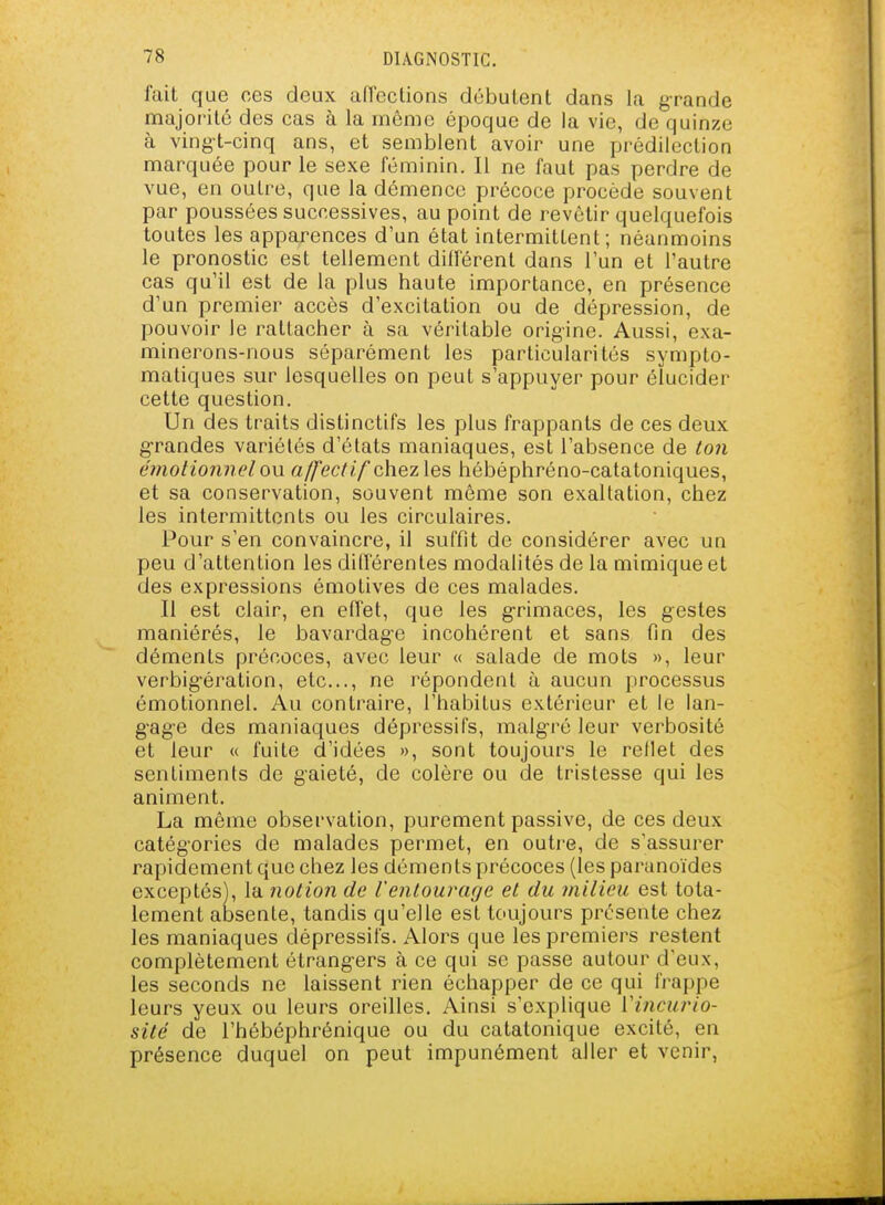 fait que ces deux afrections débutent dans la grande majorité des cas à la même époque de la vie, de quinze à vingt-cinq ans, et semblent avoir une prédilection marquée pour le sexe féminin. Il ne faut pas perdre de vue, en outre, que la démence précoce procède souvent par poussées successives, au point de revêtir quelquefois toutes les apparences d'un état intermittent; néanmoins le pronostic est tellement différent dans l'un et l'autre cas qu'il est de la plus haute importance, en présence d'un premier accès d'excitation ou de dépression, de pouvoir le rattacher à sa véritable origine. Aussi, exa- minerons-nous séparément les particularités sympto- matiques sur lesquelles on peut s'appuyer pour élucider cette question. Un des traits distinctifs les plus frappants de ces deux grandes variétés d'états maniaques, est l'absence de ton émotioTinel ou «//ec/<7chez les hébéphréno-catatoniques, et sa conservation, souvent même son exaltation, chez les intermittents ou les circulaires. Pour s'en convaincre, il suffit de considérer avec un peu d'attention les différentes modalités de la mimique et des expressions émotives de ces malades. Il est clair, en effet, que les g-rimaces, les gestes maniérés, le bavardage incohérent et sans fin des déments précoces, avec leur « salade de mots », leur verbig-ération, etc., ne répondent à aucun processus émotionnel. Au contraire, l'habitus extérieur et le lan- gage des maniaques dépressifs, malg-ré leur verbosité et leur « fuite d'idées >>, sont toujours le reflet des sentiments de gaieté, de colère ou de tristesse qui les animent. La même observation, purement passive, de ces deux catégories de malades permet, en outre, de s'assurer rapidement que chez les déments précoces (les paranoïdes exceptés), la notion de l'entourage et du milieu est tota- lement absente, tandis qu'elle est tc'ujours présente chez les maniaques dépressifs. Alors que les premiers restent complètement étrang-ers à ce qui se passe autour d'eux, les seconds ne laissent rien échapper de ce qui frappe leurs yeux ou leurs oreilles. Ainsi s'explique Vincurio- sité de l'hébéphrénique ou du catatonique excité, en présence duquel on peut impunément aller et venir,