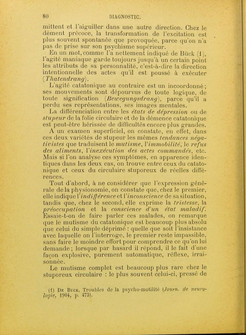 mittent et l'aiguiller dans une autre direction. Chez le dément précoce, la transformation de l'excitation est plus souvent spontanée que provoquée, parce qu'on n'a pas de prise sur son psychisme supérieur. En un mot, comme l'a nettement indiqué de Biïck (i), l'agité maniaque g-arde toujours jusqu'à un certain point les attributs de sa personnaUté, c'est-à-dire la direction intentionnelle des actes qu'il est poussé à exécuter [Thatendrang]. L'agité catatonique au contraire est un incoordonné; ses mouvements sont dépourvus de toute log-ique, de toute sig-nification [Bewegungsdrang)^ parce qu'il a perdu ses représentations, ses images mentales. La différenciation entre les états de dépression ou de stupeur de la folie circulaire et de la démence catatonique est peut-être hérissée de difficultés encore plus grandes. A un examen superficiel, on constate, en eflét, dans ces deux variétés de stupeur les mêmes tendances néga- tivistes que traduisent le mutisme, Vimmobilité^ le refus des aliments, Vinexécution des actes commandés, etc. Mais si l'on analyse ces symptômes, en apparence iden- tiques dans les deux cas, on trouve entre ceux du catato- nique et ceux du circulaire stuporeux de réelles diffé- rences. Tout d'abord, à ne considérer que l'expression géné- rale delà physionomie, on constate que, chez le premier, elle indique V indifférence et V inconscience de sa situation, tandis que, chez le second, elle exprime la tristesse, la préoccupation et la conscience d'un état maladif. Essaie-t-on de faire parler ces malades, on remarque que le mutisme du catatonique est beaucoup plus absolu que celui du simple déprimé : quelle que soit l'insistance avec laquelle on l'interroge, le premier reste impassible, sans faire le moindre effort pour comprendre ce qu'on lui demande ; lorsque par hasard il répond, il le fait d'une façon explosive, purement automatique, réflexe, irrai- sonnée. Le mutisme complet est beaucoup plus rare chez le stuporeux circulaire : le plus souvent celui-ci, pressé de (1) De Buck, Troubles dp la psycho-rootilitû [Jotcrn. çle jieurp- loj/ie, 1904, p. 473),