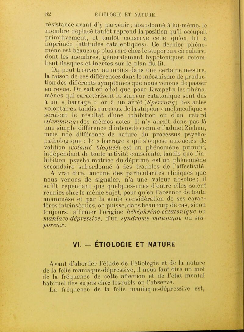 résistance avant d'y parvenir; abandonné à lui-même, le membre déplacé tantôt reprend la position qu'il occupait primitivement, et tantôt, conserve celle ((u'on lui a imprimée (altitudes cataleptiques). Ce dernier phéno- mène est beaucoup plus rare chez le stuporeux circulaire, dont les membres, g-énéralement hypotoniqucs, retom- bent flasques et inertes sur le plan du lit. On peut trouver, au moins dans une certaine mesure, la raison de ces dilférences dans le mécanisme de produc- tion des difl'érents symptômes que nous venons de passer en revue. On sait en etl'et que pour Kraepelin les phéno- mènes qui caractérisent la stupeur catatonique sont dus à un « barrag'e » ou à un arrêt [Si^errung) des actes volontaires, tandis que ceux de la stupeur « mélancolique » seraient le résultat d'une inhibition ou d'un retard {Hemmiuifj) des mêmes actes. Il n'y aurait donc pas là une simple diflerence d'intensité comme l'admet Ziehen, mais une difTérence de nature du processus psycho- pathologique : le « barrage » qui s'oppose aux actes de volition [voUmlc bloquée) est un phénomène primitif, indépendant de toute activité consciente, tandis que l'in- hibition psycho-motrice du déprimé est un phénomène secondaire subordonné à des troubles de l'affectivité. A vrai dire, aucune des particularités cliniques que nous venons de sig-naler, n'a une valeur absolue; il suffit cependant que quelques-unes d'entre elles soient réunies chez le même sujet, pour qu'en l'absence de toute anammèse et par la seule considération de ses carac- tères intrinsèques, on puisse, dans beaucoup de cas, sinon toujours, affirmer l'orig-ine hébéphi^éno-calatonique ou maniaco-dépressive^ d'un syndrojiie maniaque ou stu- poreux. VI. - ÉTIOLOGIE ET NATURE Avant d'aborder l'étude de l'étiologie et de la nature de la folie maniaque-dépressive, il nous faut dire un mot de la fréquence de cette affection et de l'état mental habituel des sujets chez lesquels on l'observe. La fréquence de la folie maniaque-dépressive est,