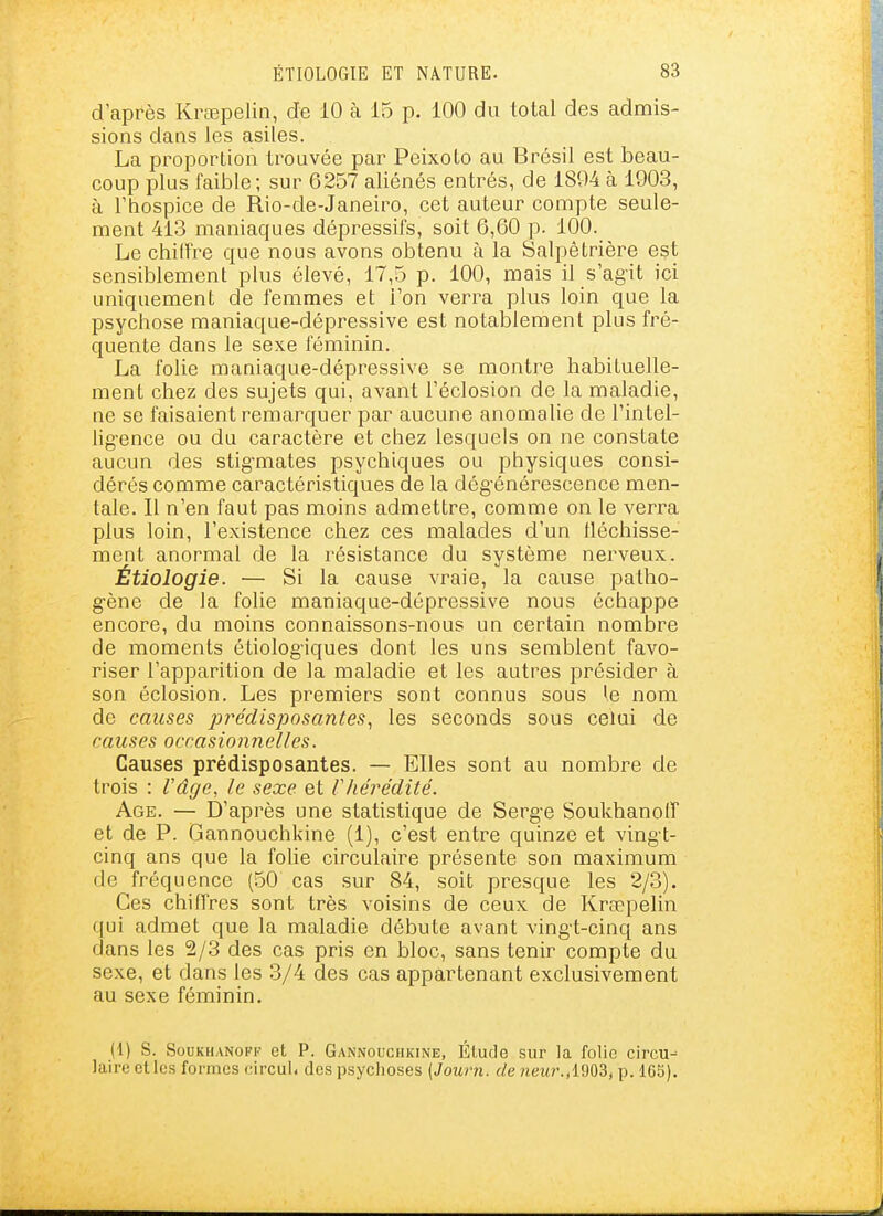 d'après Krœpelin, de iO à 15 p. 100 du total des admis- sions dans les asiles. La proportion trouvée par Peixoto au Brésil est beau- coup plus faible; sur 6257 aliénés entrés, de 1894 à 1903, à l'hospice de Rio-de-Janeiro, cet auteur compte seule- ment 413 maniaques dépressifs, soit 6,60 p. 100. Le chilTre que nous avons obtenu à la Salpêtrière est sensiblement plus élevé, 17,5 p. 100, mais il s'agit ici uniquement de femmes et l'on verra plus loin que la psychose maniaque-dépressive est notablement plus fré- quente dans le sexe féminin. La folie maniaque-dépressive se montre habituelle- ment chez des sujets qui, avant l'éclosion de la maladie, ne se faisaient remarquer par aucune anomalie de l'intel- lig'ence ou du caractère et chez lesquels on ne constate aucun des stig-mates psychiques ou physiques consi- dérés comme caractéristiques de la dég'énérescence men- tale. Il n'en faut pas moins admettre, comme on le verra plus loin, l'existence chez ces malades d'un lléchisse- ment anormal de la résistance du système nerveux. Étiologie. — Si la cause vraie, la cause patho- gène de la folie maniaque-dépressive nous échappe encore, du moins connaissons-nous un certain nombre de moments étiolog'iques dont les uns semblent favo- riser l'apparition de la maladie et les autres présider à son éclosion. Les premiers sont connus sous le nom de causes prédisposantes, les seconds sous celui de causes occasionnelles. Causes prédisposantes. — Elles sont au nombre de trois : l'âge, le sexe et Vliérédité. Age. — D'après une statistique de Serg-e SoukhanotT et de P. Gannouchkine (1), c'est entre quinze et ving t- cinq ans que la foUe circulaire présente son maximum de fréquence (50 cas sur 84, soit presque les 2/3). Ces chiffres sont très voisins de ceux de Krœpelin qui admet que la maladie débute avant ving-t-cinq ans dans les 2/3 des cas pris en bloc, sans tenir compte du sexe, et dans les 3/4 des cas appartenant exclusivement au sexe féminin. (1) S. SouKHANOFF et P. Gannouchkine, Étude sur la folie circu- laire et les formes circul. des psychoses [Journ. de ?ieîfr.,1903, p. 165).