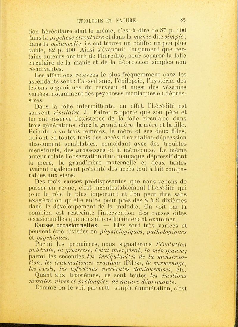 tion héréditaire était le même, c'est-à-dire de 87 p. 100 dans \VLpsychose ciixulaire et dans la manie dite sùnple; dans la mélancolie, ils ont trouvé un chiffre un peu plus faible, 82 p. 100. Ainsi s'évanouit l'argument que cer- tains auteurs ont tiré de l'hérédité, pour séparer la foUe circulaire de la manie et de la dépression simples non récidivantes. Les aiïections relevées le plus fréquemment chez les ascendants sont : l'alcoohsme, l'épilepsie, l'hystérie, des lésions org-aniques du cerveau et aussi des vésanies variées, notamment des psychoses maniaques ou dépres- sives. Dans la folie intermittente, en effet, l'hérédité est souvent similaire. J. Falret rapporte que son père et lui ont observé l'existence de la folie circulaire dans trois générations, chez la g-rand'mère, la mère et la fille. Peixoto a vu trois femmes, la mère et ses deux filles, qui ont eu toutes trois des accès d'excitation-dépression absolument semblables, coïncidant avec des troubles menstruels, des g-rossesses et la ménopause. Le même auteur relate l'observation d'un maniaque dépressif dont la mère, la g-rand'mère maternelle et deux tantes avaient également présenté des accès tout à fait compa- rables aux siens. Des trois causes prédisposantes que nous venons de passer en revue, c'est incontestablement l'hérédité qui joue le l'ôle le plus important et l'on peut dire sans exagération qu'elle entre pour près des 8 à 9 dixièmes dans le développement de la maladie. On voit par là combien est restreinte l'intervention des causes dites occasionnelles que nous allons Imaintenant examiner. Causes occasionnelles. — Eles sont très variées et peuvent être divisées en physiologiques, pathologiques et psychiques. Parmi les premières, nous signalerons révolution pubérale, la grossesse, Vétat puerpéral, la jnénopause; parmi les secondes, les irrégularités de la menstrua- tion, les traumatismes crâniens (Pilez), le surmenage, les excès, les affections viscérales douloureuses, etc. Quant aux troisièmes, ce sont toutes les émotions morales, vives et prolongées, de nature déprimante. Gomme on le voit par cett simple énumération, c'est